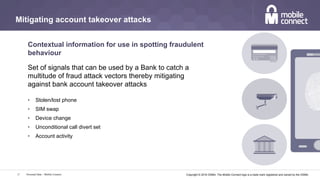 Copyright © 2016 GSMA. The Mobile Connect logo is a trade mark registered and owned by the GSMA.Personal Data – Mobile Connect17
Mitigating account takeover attacks
Contextual information for use in spotting fraudulent
behaviour
Set of signals that can be used by a Bank to catch a
multitude of fraud attack vectors thereby mitigating
against bank account takeover attacks
•  Stolen/lost phone
•  SIM swap
•  Device change
•  Unconditional call divert set
•  Account activity
 