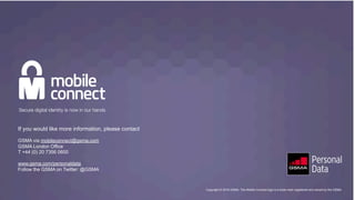 Copyright © 2016 GSMA. The Mobile Connect logo is a trade mark registered and owned by the GSMA
If you would like more information, please contact
GSMA via mobileconnect@gsma.com
GSMA London Office
T +44 (0) 20 7356 0600
www.gsma.com/personaldata
Follow the GSMA on Twitter: @GSMA
Copyright © 2016 GSMA. The Mobile Connect logo is a trade mark registered and owned by the GSMA.
 