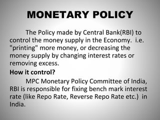 MONETARY POLICY
The Policy made by Central Bank(RBI) to
control the money supply in the Economy. i.e.
"printing" more money, or decreasing the
money supply by changing interest rates or
removing excess.
How it control?
MPC Monetary Policy Committee of India,
RBI is responsible for fixing bench mark interest
rate (like Repo Rate, Reverse Repo Rate etc.) in
India.
 