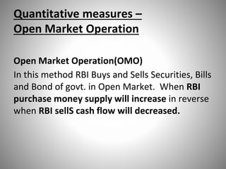 Quantitative measures –
Open Market Operation
Open Market Operation(OMO)
In this method RBI Buys and Sells Securities, Bills
and Bond of govt. in Open Market. When RBI
purchase money supply will increase in reverse
when RBI sellS cash flow will decreased.
 
