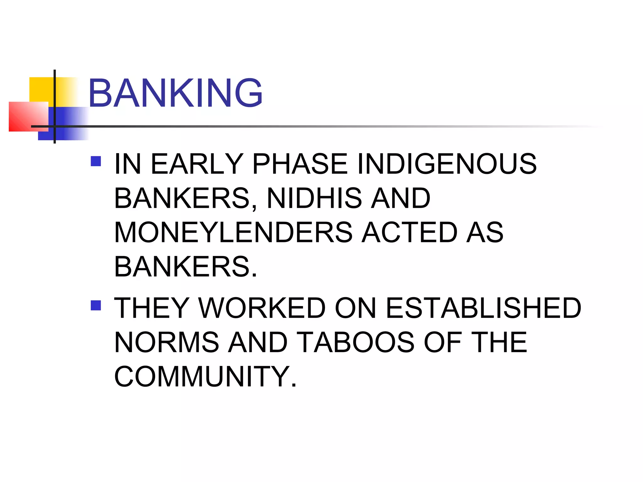 BANKING
   IN EARLY PHASE INDIGENOUS
    BANKERS, NIDHIS AND
    MONEYLENDERS ACTED AS
    BANKERS.
   THEY WORKED ON ESTABLISHED
    NORMS AND TABOOS OF THE
    COMMUNITY.
 