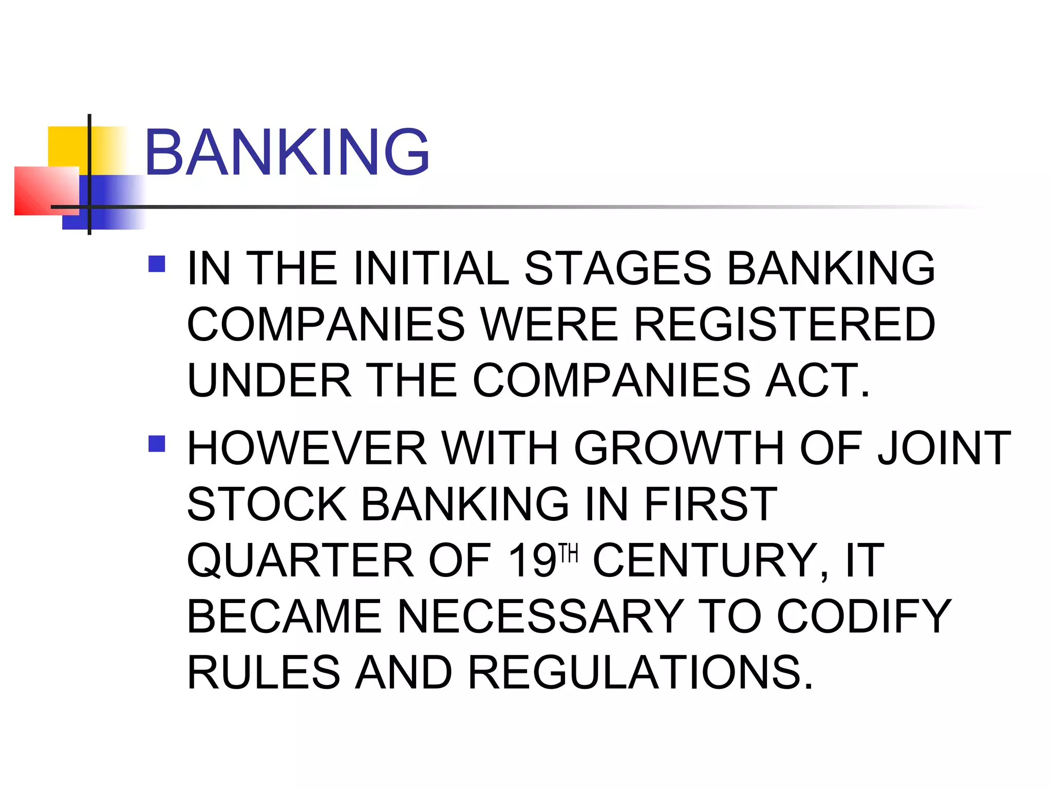 BANKING
   IN THE INITIAL STAGES BANKING
    COMPANIES WERE REGISTERED
    UNDER THE COMPANIES ACT.
   HOWEVER WITH GROWTH OF JOINT
    STOCK BANKING IN FIRST
    QUARTER OF 19TH CENTURY, IT
    BECAME NECESSARY TO CODIFY
    RULES AND REGULATIONS.
 