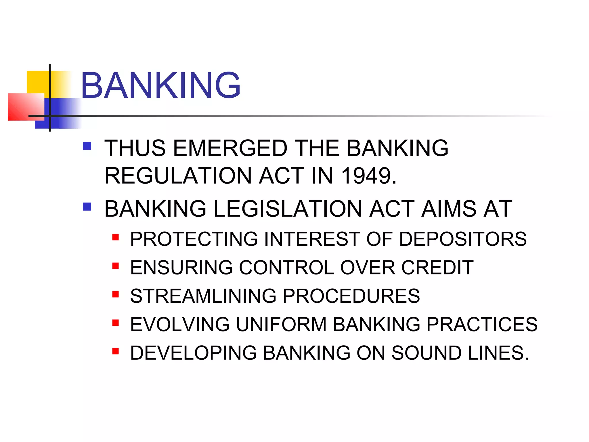 BANKING
   THUS EMERGED THE BANKING
    REGULATION ACT IN 1949.
   BANKING LEGISLATION ACT AIMS AT
       PROTECTING INTEREST OF DEPOSITORS
       ENSURING CONTROL OVER CREDIT
       STREAMLINING PROCEDURES
       EVOLVING UNIFORM BANKING PRACTICES
       DEVELOPING BANKING ON SOUND LINES.
 