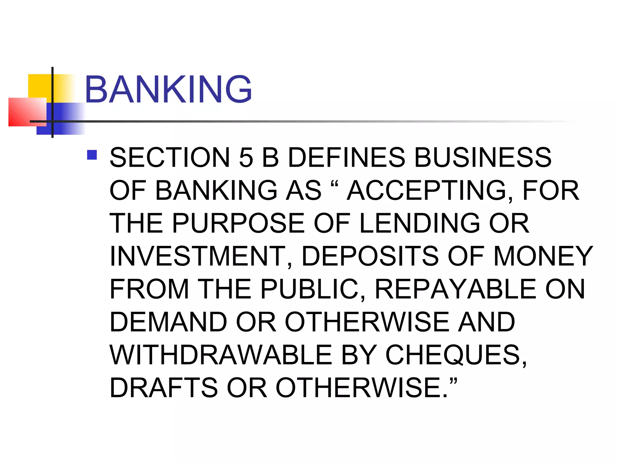 BANKING
   SECTION 5 B DEFINES BUSINESS
    OF BANKING AS “ ACCEPTING, FOR
    THE PURPOSE OF LENDING OR
    INVESTMENT, DEPOSITS OF MONEY
    FROM THE PUBLIC, REPAYABLE ON
    DEMAND OR OTHERWISE AND
    WITHDRAWABLE BY CHEQUES,
    DRAFTS OR OTHERWISE.”
 