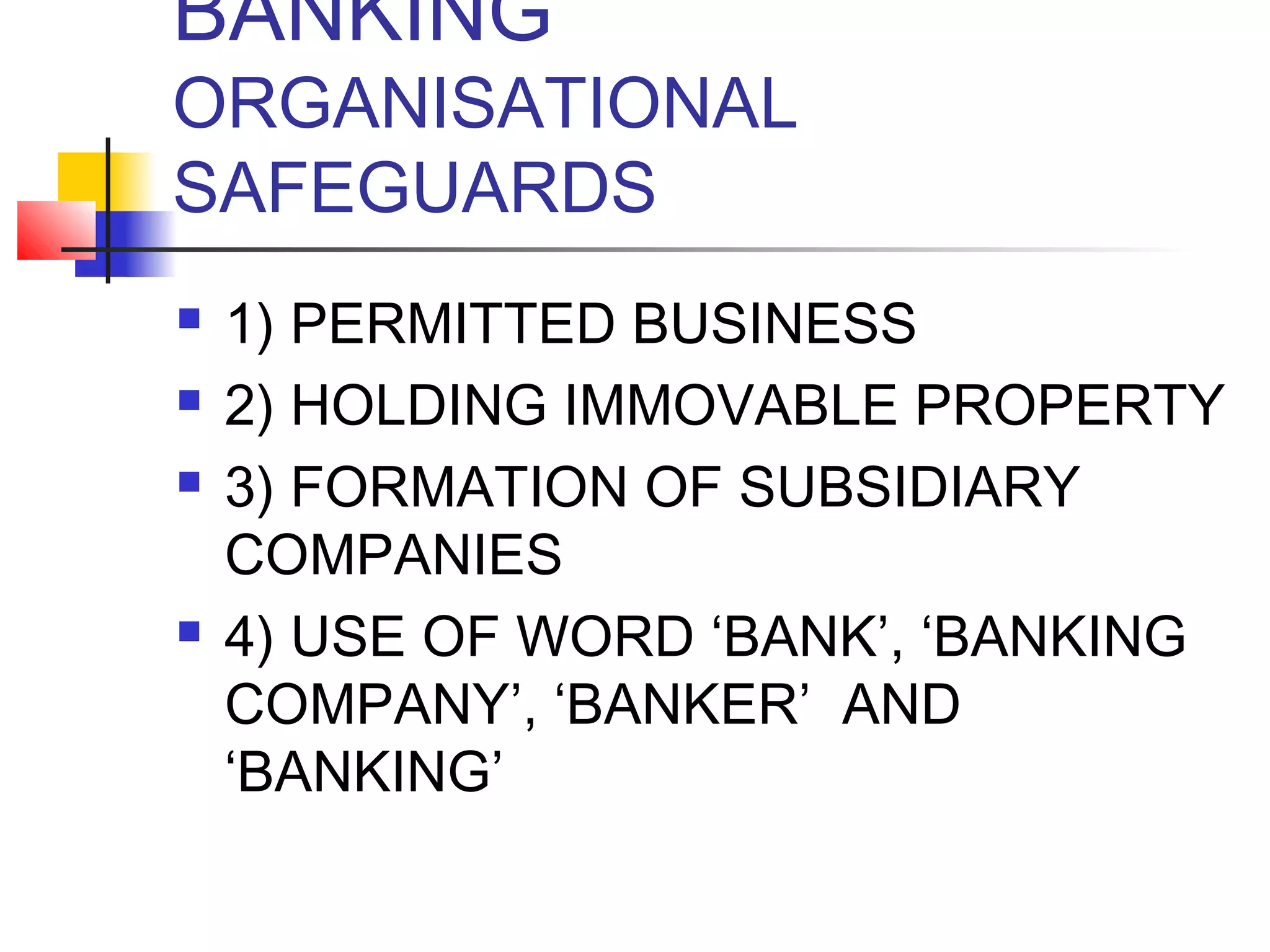 BANKING
ORGANISATIONAL
SAFEGUARDS
   1) PERMITTED BUSINESS
   2) HOLDING IMMOVABLE PROPERTY
   3) FORMATION OF SUBSIDIARY
    COMPANIES
   4) USE OF WORD ‘BANK’, ‘BANKING
    COMPANY’, ‘BANKER’ AND
    ‘BANKING’
 