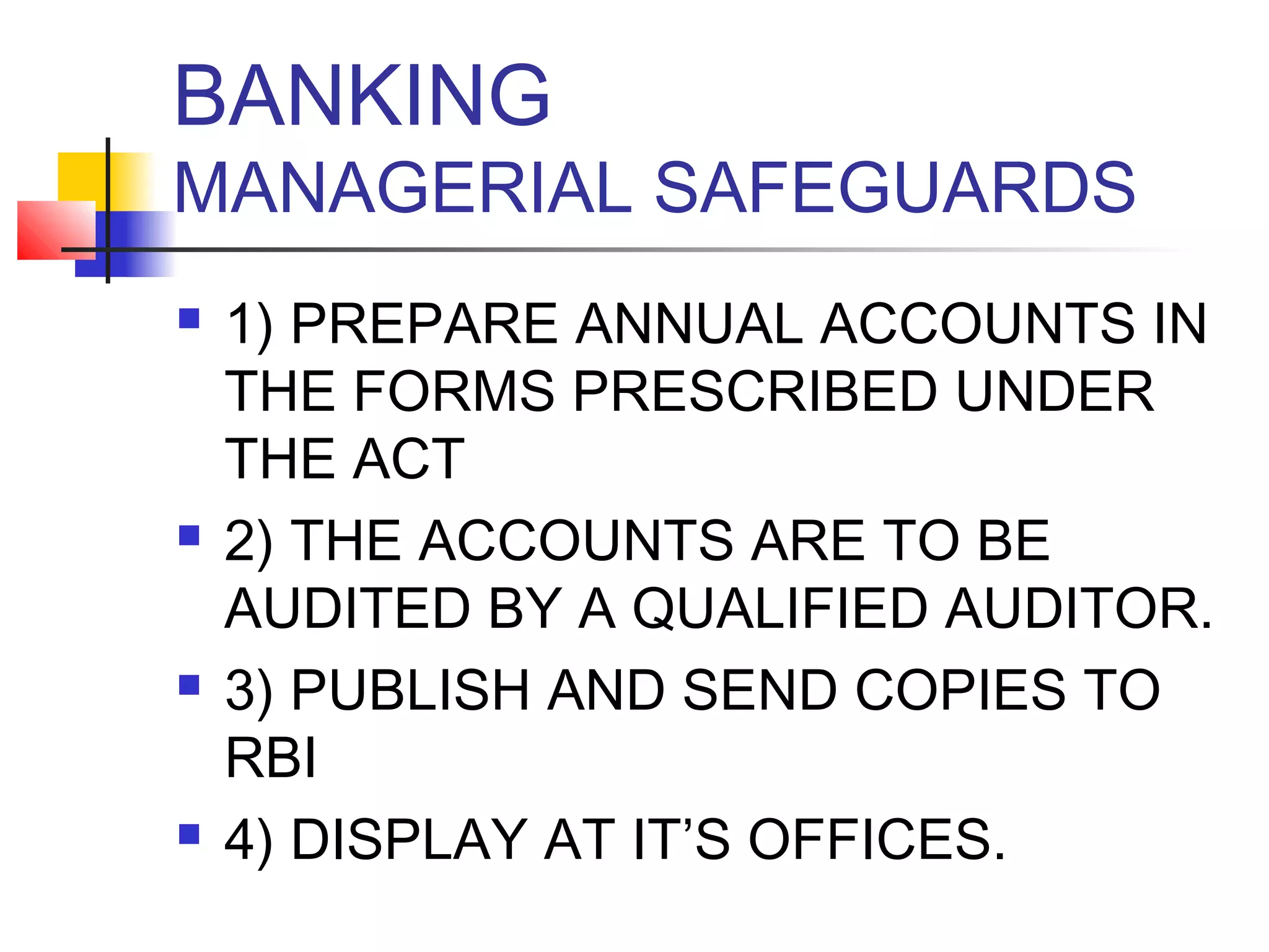 BANKING
MANAGERIAL SAFEGUARDS
   1) PREPARE ANNUAL ACCOUNTS IN
    THE FORMS PRESCRIBED UNDER
    THE ACT
   2) THE ACCOUNTS ARE TO BE
    AUDITED BY A QUALIFIED AUDITOR.
   3) PUBLISH AND SEND COPIES TO
    RBI
   4) DISPLAY AT IT’S OFFICES.
 