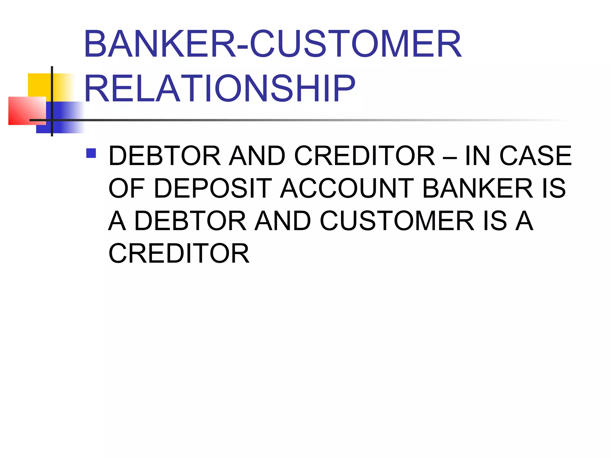 BANKER-CUSTOMER
RELATIONSHIP
   DEBTOR AND CREDITOR – IN CASE
    OF DEPOSIT ACCOUNT BANKER IS
    A DEBTOR AND CUSTOMER IS A
    CREDITOR
 