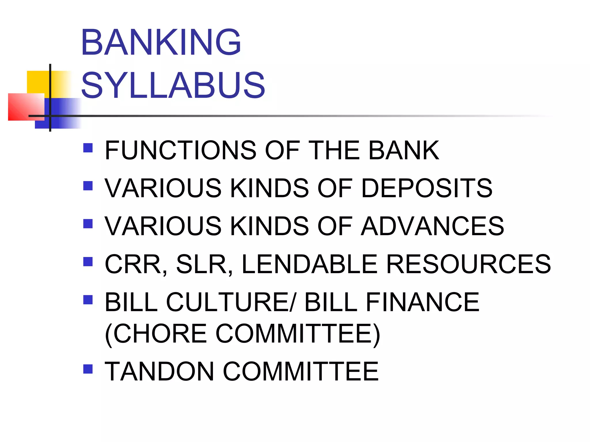 BANKING
SYLLABUS
   FUNCTIONS OF THE BANK
   VARIOUS KINDS OF DEPOSITS
   VARIOUS KINDS OF ADVANCES
   CRR, SLR, LENDABLE RESOURCES
   BILL CULTURE/ BILL FINANCE
    (CHORE COMMITTEE)
   TANDON COMMITTEE
 