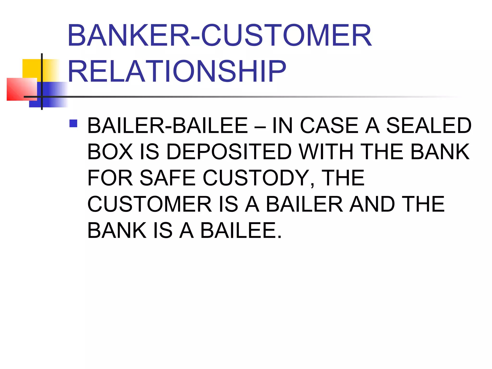 BANKER-CUSTOMER
RELATIONSHIP
   BAILER-BAILEE – IN CASE A SEALED
    BOX IS DEPOSITED WITH THE BANK
    FOR SAFE CUSTODY, THE
    CUSTOMER IS A BAILER AND THE
    BANK IS A BAILEE.
 