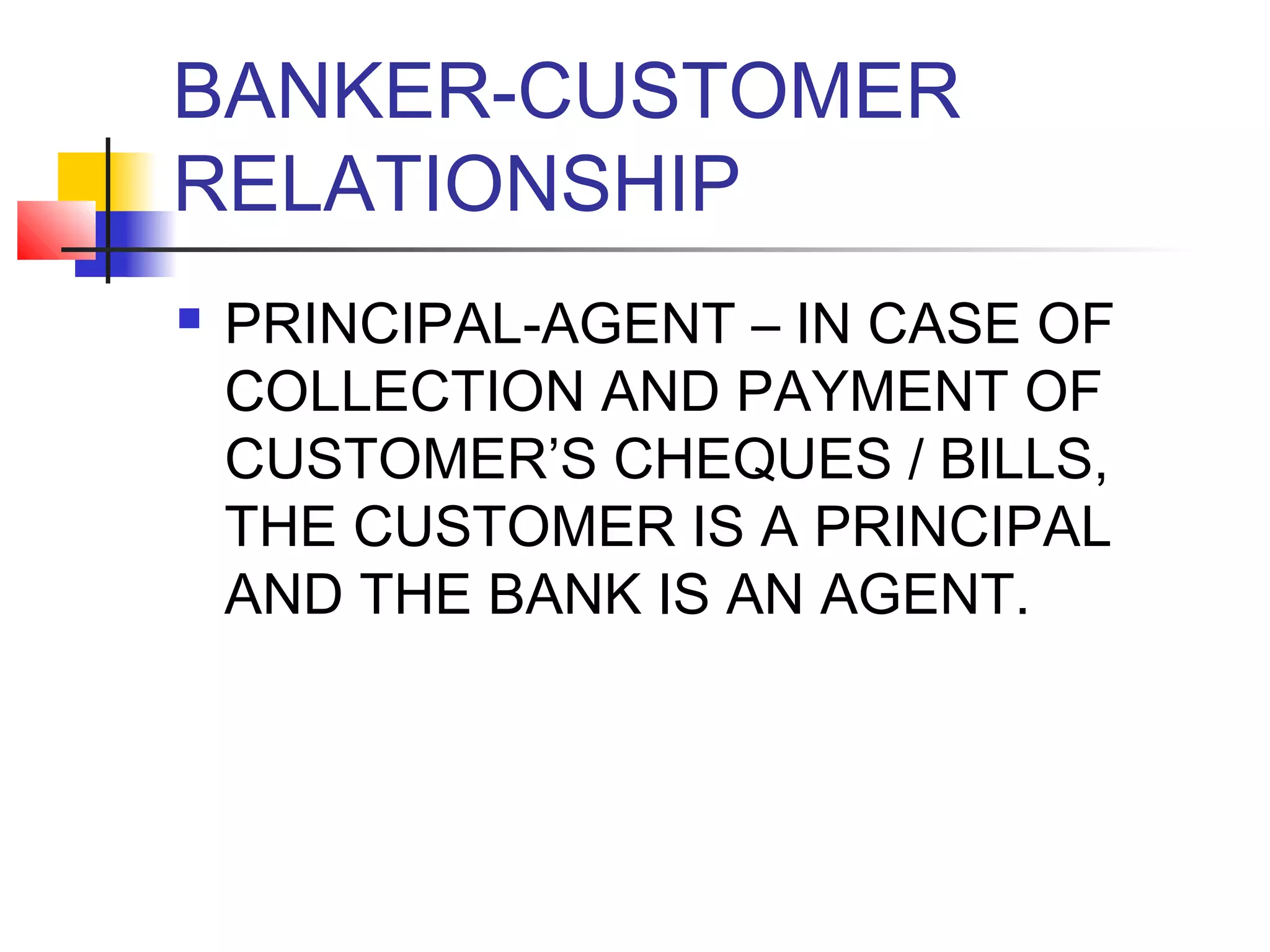 BANKER-CUSTOMER
RELATIONSHIP
   PRINCIPAL-AGENT – IN CASE OF
    COLLECTION AND PAYMENT OF
    CUSTOMER’S CHEQUES / BILLS,
    THE CUSTOMER IS A PRINCIPAL
    AND THE BANK IS AN AGENT.
 