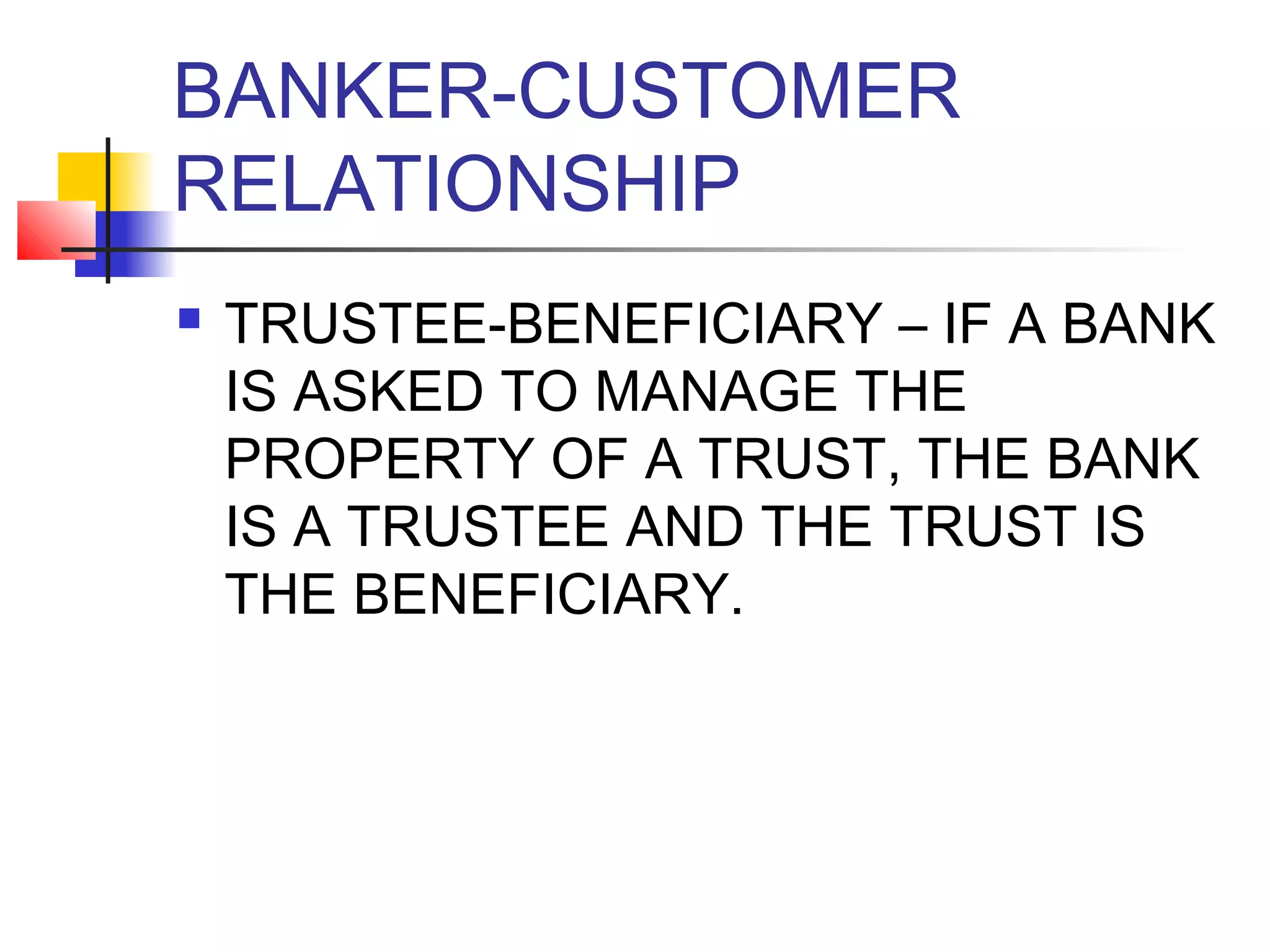 BANKER-CUSTOMER
RELATIONSHIP
   TRUSTEE-BENEFICIARY – IF A BANK
    IS ASKED TO MANAGE THE
    PROPERTY OF A TRUST, THE BANK
    IS A TRUSTEE AND THE TRUST IS
    THE BENEFICIARY.
 