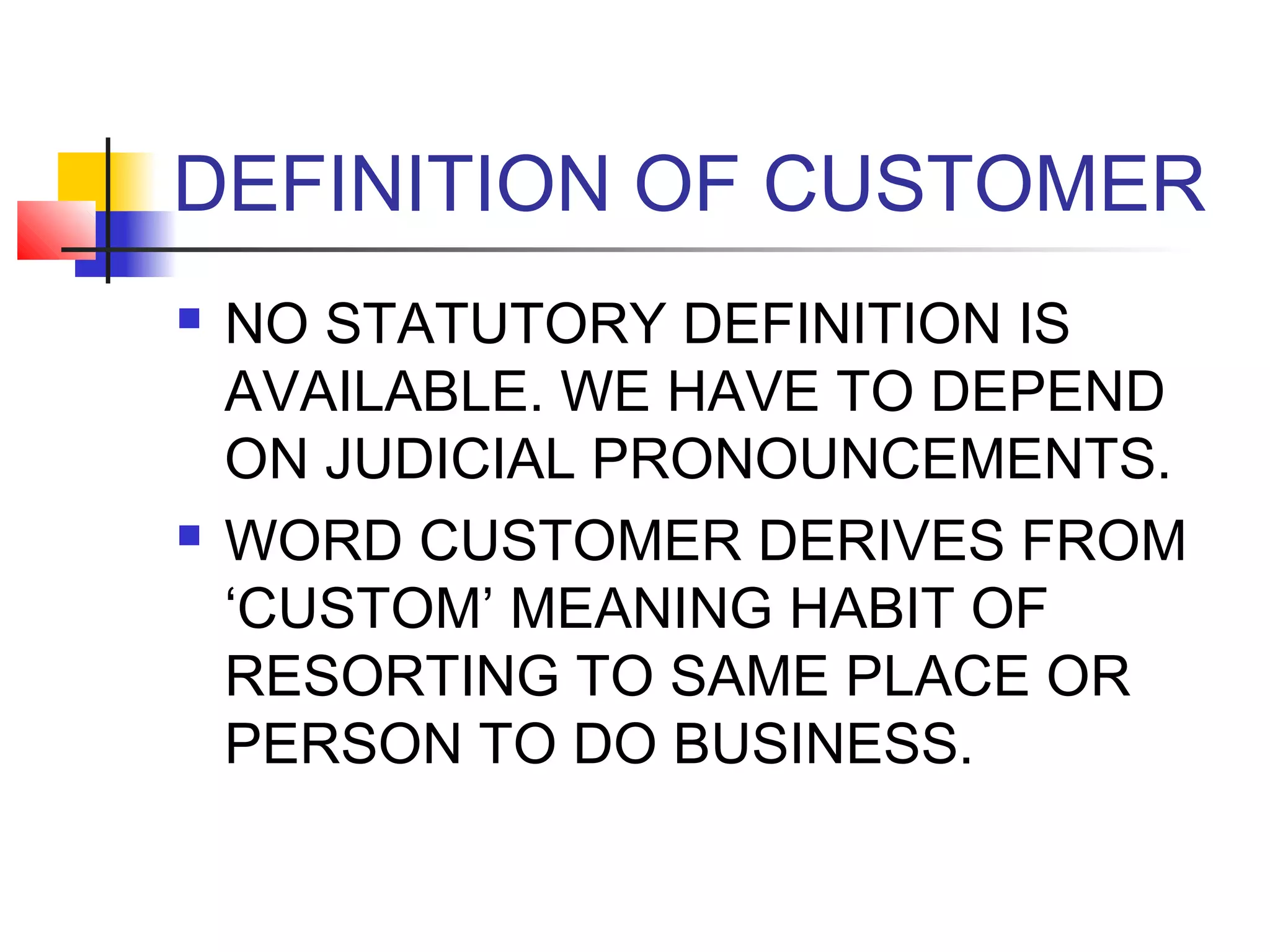 DEFINITION OF CUSTOMER
   NO STATUTORY DEFINITION IS
    AVAILABLE. WE HAVE TO DEPEND
    ON JUDICIAL PRONOUNCEMENTS.
   WORD CUSTOMER DERIVES FROM
    ‘CUSTOM’ MEANING HABIT OF
    RESORTING TO SAME PLACE OR
    PERSON TO DO BUSINESS.
 