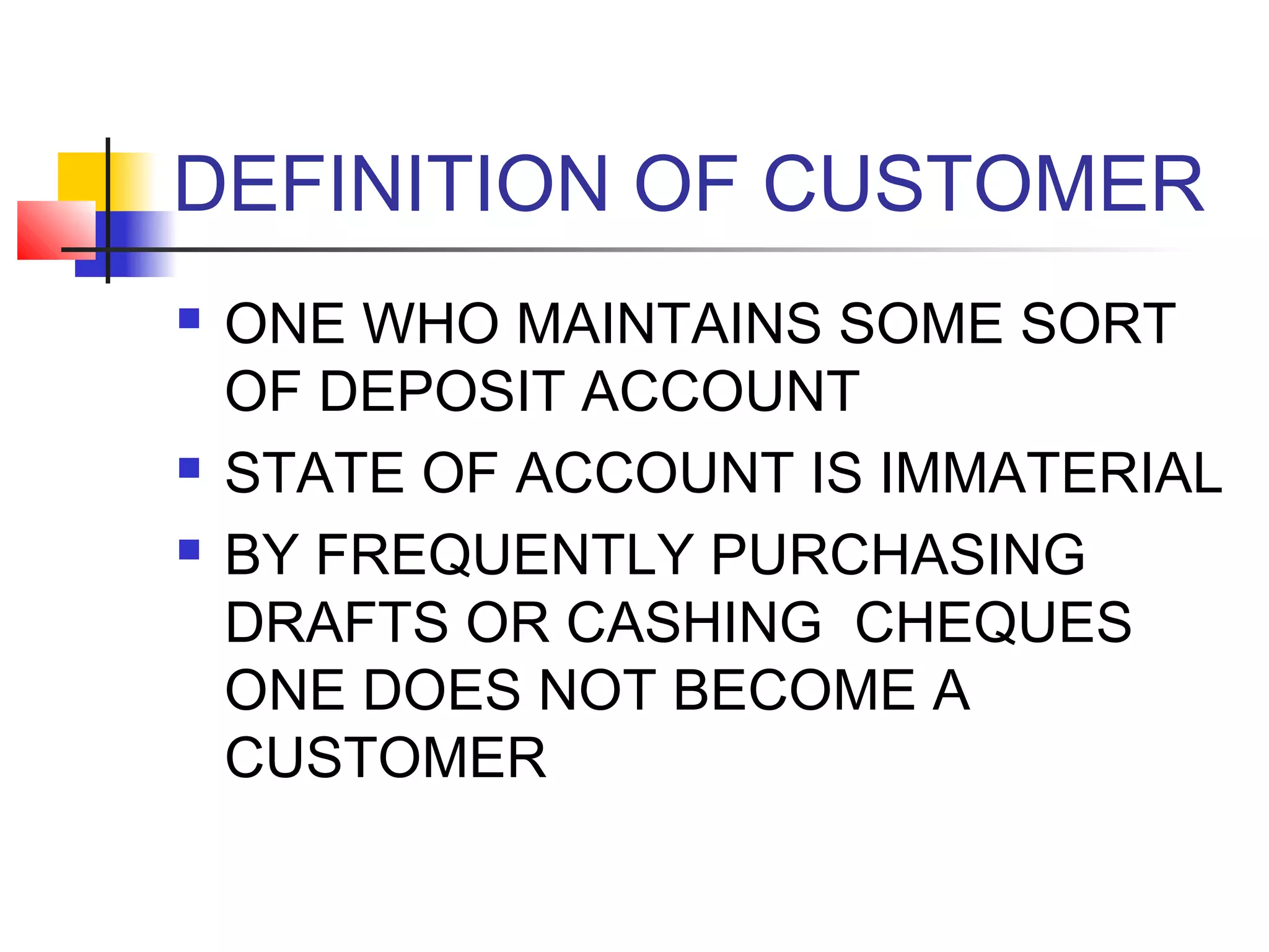 DEFINITION OF CUSTOMER
   ONE WHO MAINTAINS SOME SORT
    OF DEPOSIT ACCOUNT
   STATE OF ACCOUNT IS IMMATERIAL
   BY FREQUENTLY PURCHASING
    DRAFTS OR CASHING CHEQUES
    ONE DOES NOT BECOME A
    CUSTOMER
 
