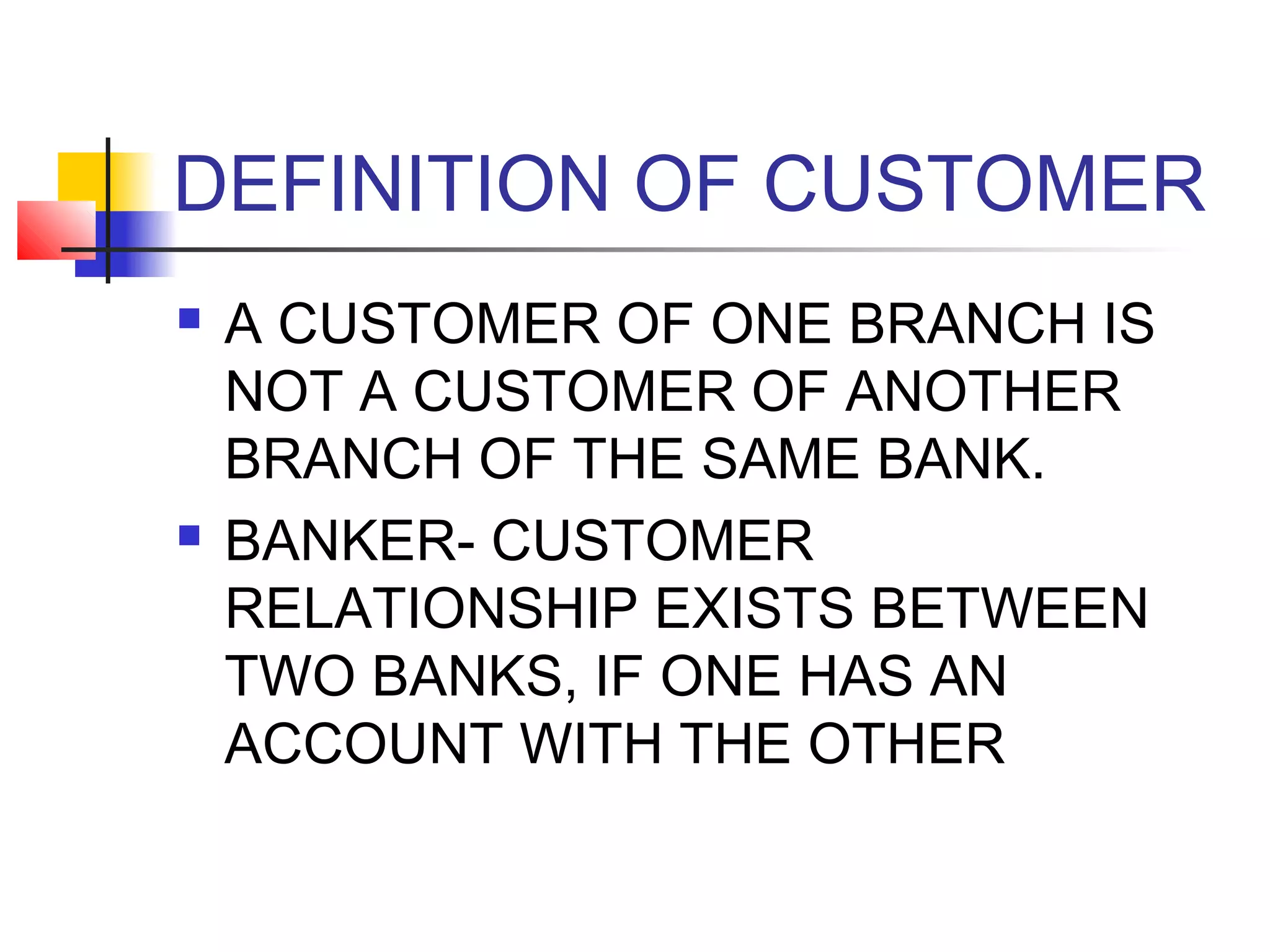 DEFINITION OF CUSTOMER
   A CUSTOMER OF ONE BRANCH IS
    NOT A CUSTOMER OF ANOTHER
    BRANCH OF THE SAME BANK.
   BANKER- CUSTOMER
    RELATIONSHIP EXISTS BETWEEN
    TWO BANKS, IF ONE HAS AN
    ACCOUNT WITH THE OTHER
 