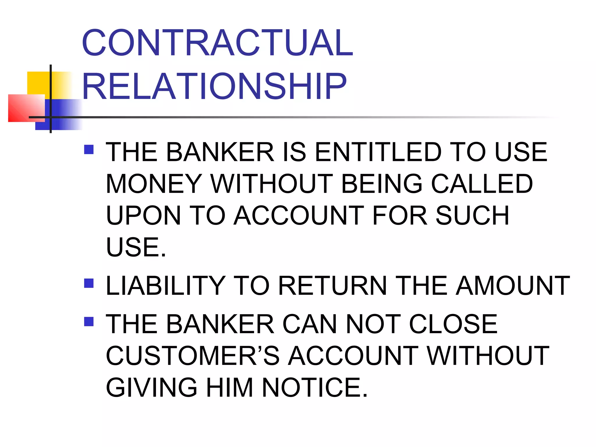 CONTRACTUAL
RELATIONSHIP
   THE BANKER IS ENTITLED TO USE
    MONEY WITHOUT BEING CALLED
    UPON TO ACCOUNT FOR SUCH
    USE.
   LIABILITY TO RETURN THE AMOUNT
   THE BANKER CAN NOT CLOSE
    CUSTOMER’S ACCOUNT WITHOUT
    GIVING HIM NOTICE.
 