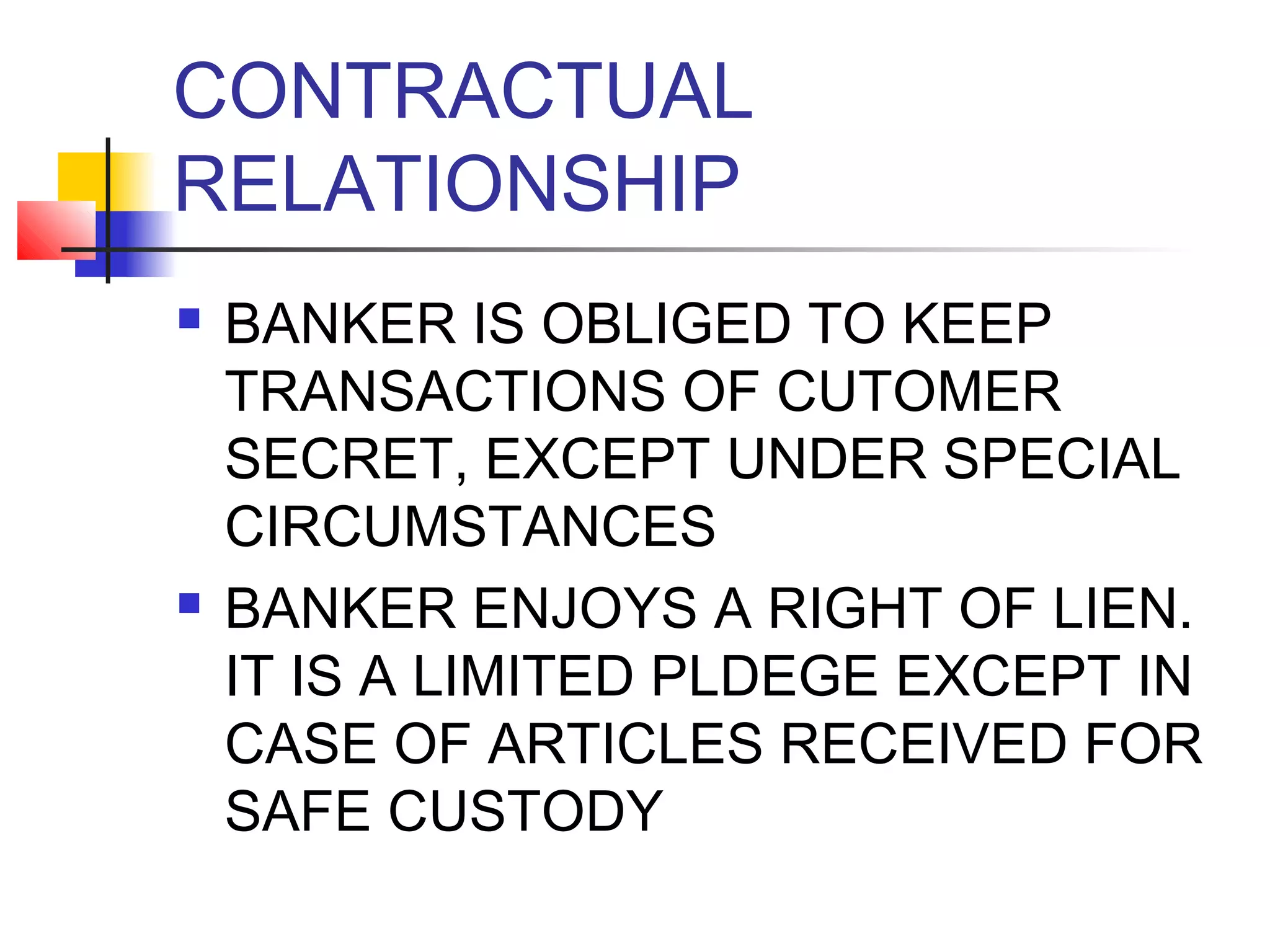 CONTRACTUAL
RELATIONSHIP
   BANKER IS OBLIGED TO KEEP
    TRANSACTIONS OF CUTOMER
    SECRET, EXCEPT UNDER SPECIAL
    CIRCUMSTANCES
   BANKER ENJOYS A RIGHT OF LIEN.
    IT IS A LIMITED PLDEGE EXCEPT IN
    CASE OF ARTICLES RECEIVED FOR
    SAFE CUSTODY
 