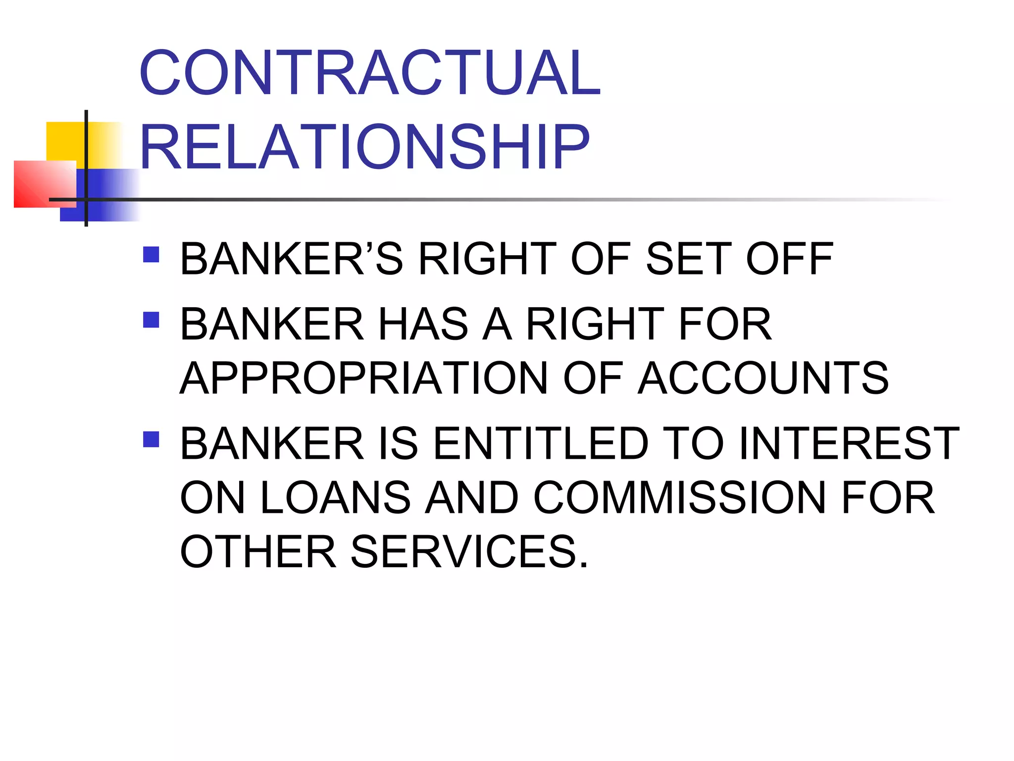 CONTRACTUAL
RELATIONSHIP
   BANKER’S RIGHT OF SET OFF
   BANKER HAS A RIGHT FOR
    APPROPRIATION OF ACCOUNTS
   BANKER IS ENTITLED TO INTEREST
    ON LOANS AND COMMISSION FOR
    OTHER SERVICES.
 