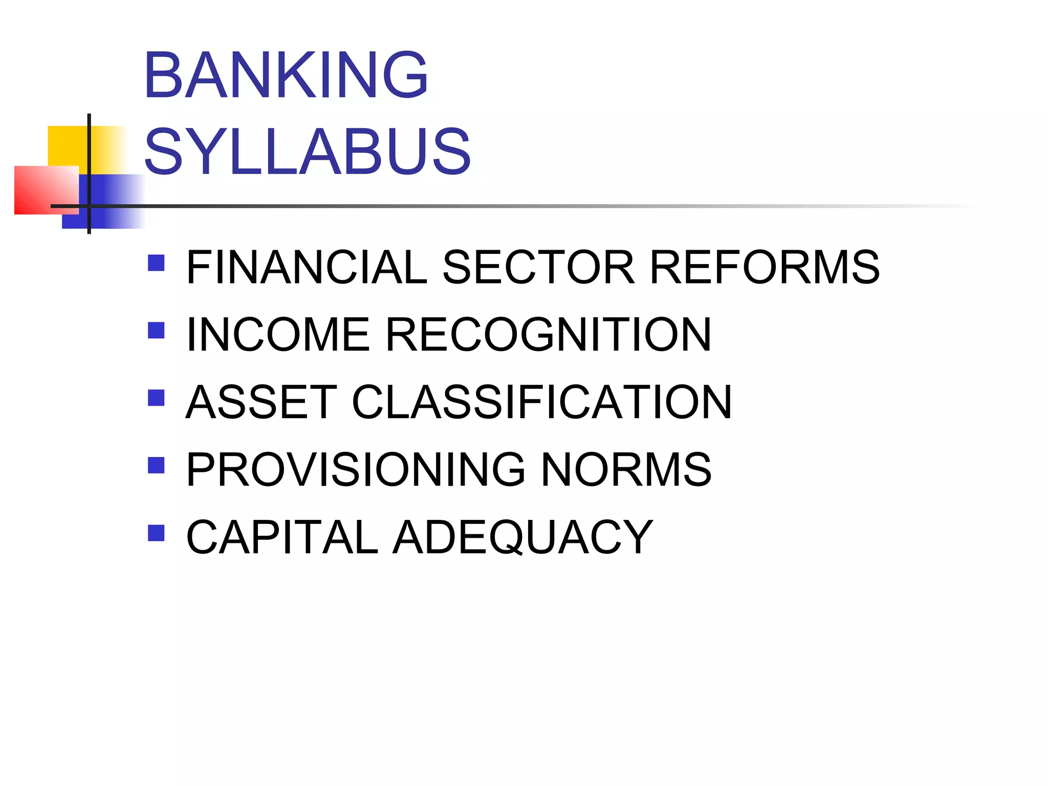 BANKING
SYLLABUS
   FINANCIAL SECTOR REFORMS
   INCOME RECOGNITION
   ASSET CLASSIFICATION
   PROVISIONING NORMS
   CAPITAL ADEQUACY
 