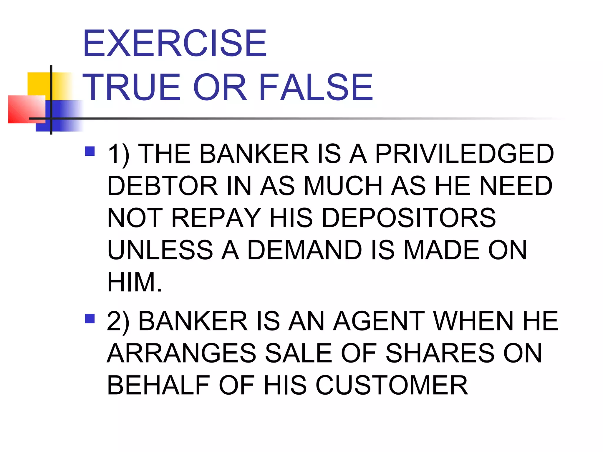 EXERCISE
TRUE OR FALSE
   1) THE BANKER IS A PRIVILEDGED
    DEBTOR IN AS MUCH AS HE NEED
    NOT REPAY HIS DEPOSITORS
    UNLESS A DEMAND IS MADE ON
    HIM.
   2) BANKER IS AN AGENT WHEN HE
    ARRANGES SALE OF SHARES ON
    BEHALF OF HIS CUSTOMER
 