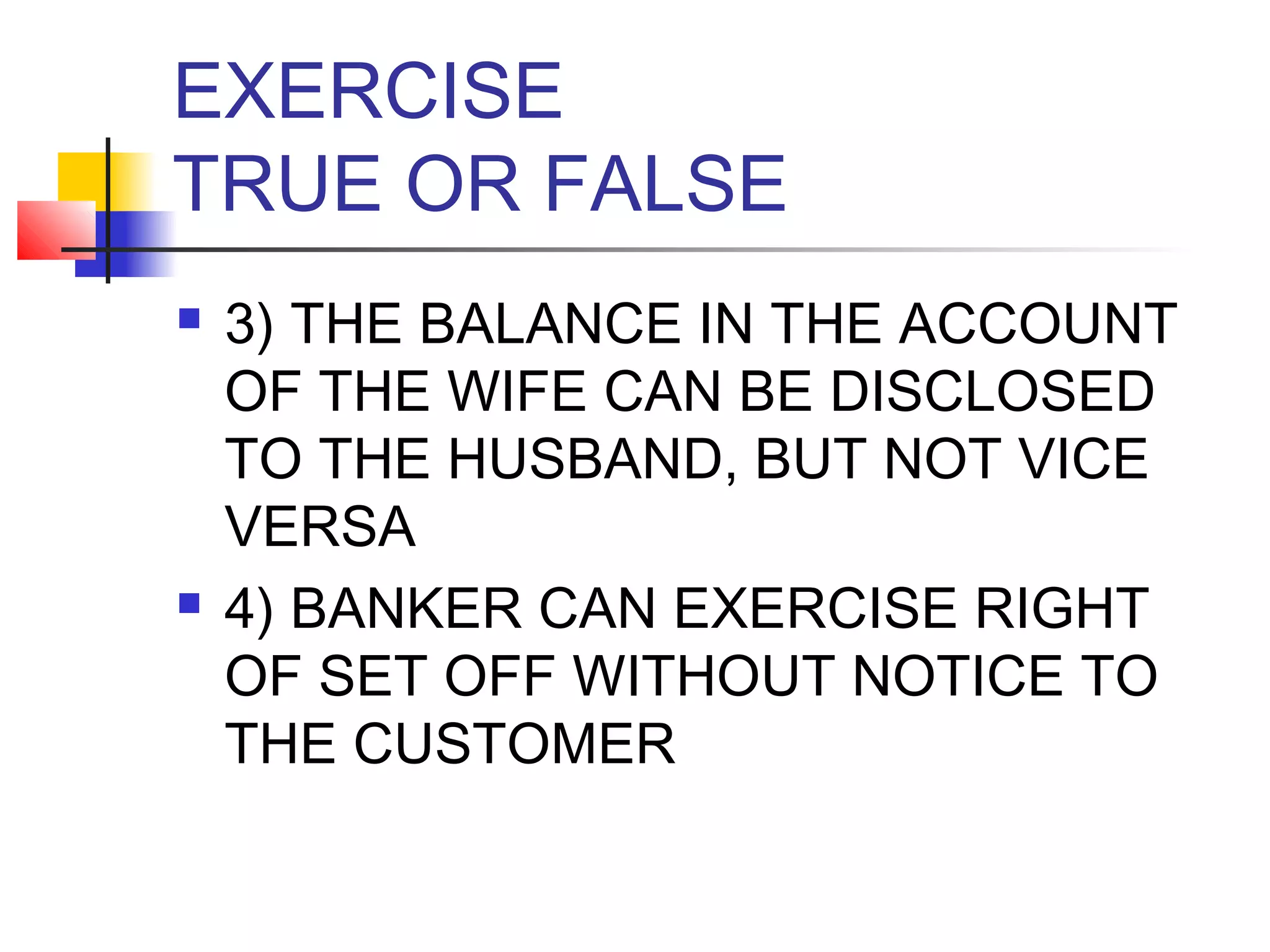 EXERCISE
TRUE OR FALSE
   3) THE BALANCE IN THE ACCOUNT
    OF THE WIFE CAN BE DISCLOSED
    TO THE HUSBAND, BUT NOT VICE
    VERSA
   4) BANKER CAN EXERCISE RIGHT
    OF SET OFF WITHOUT NOTICE TO
    THE CUSTOMER
 