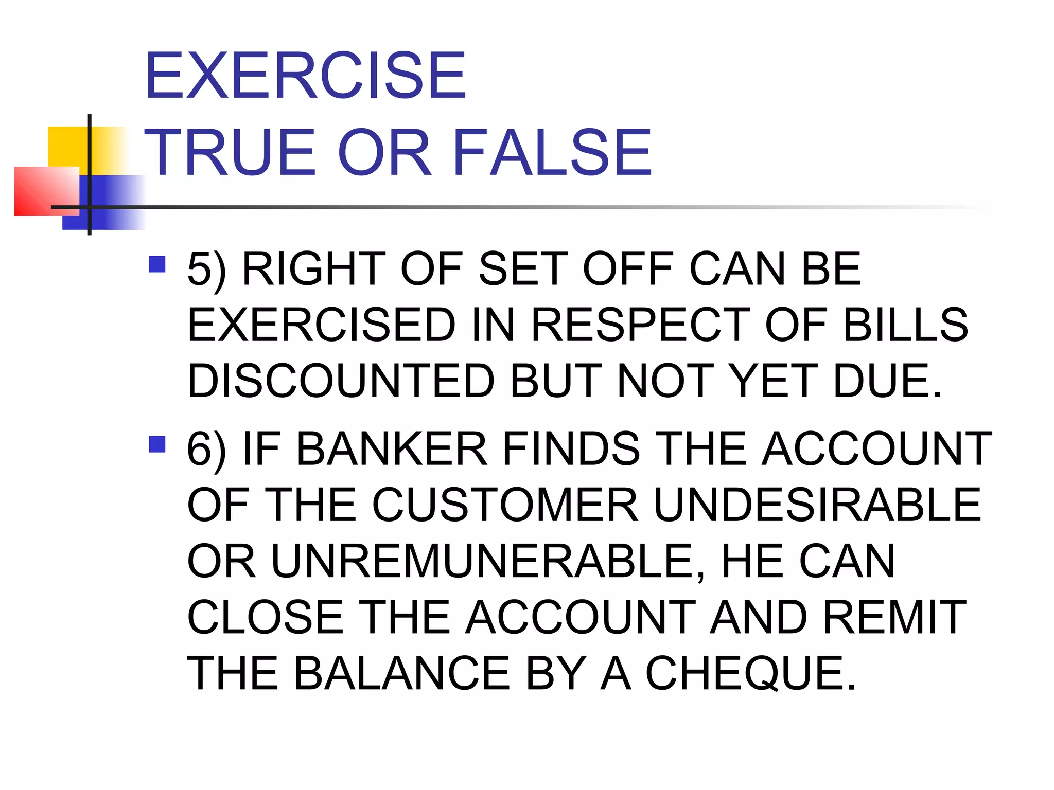EXERCISE
TRUE OR FALSE
   5) RIGHT OF SET OFF CAN BE
    EXERCISED IN RESPECT OF BILLS
    DISCOUNTED BUT NOT YET DUE.
   6) IF BANKER FINDS THE ACCOUNT
    OF THE CUSTOMER UNDESIRABLE
    OR UNREMUNERABLE, HE CAN
    CLOSE THE ACCOUNT AND REMIT
    THE BALANCE BY A CHEQUE.
 