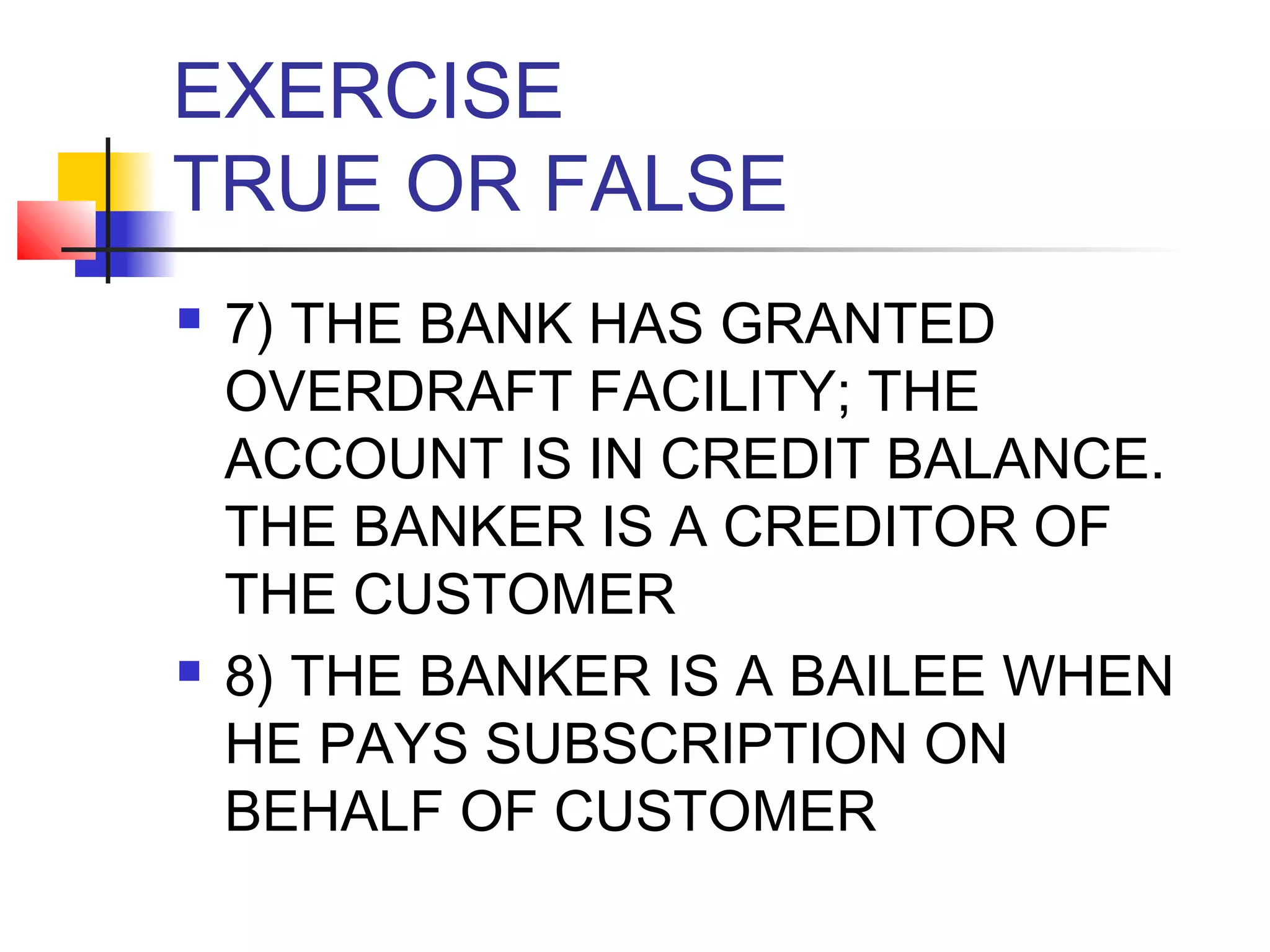 EXERCISE
TRUE OR FALSE
   7) THE BANK HAS GRANTED
    OVERDRAFT FACILITY; THE
    ACCOUNT IS IN CREDIT BALANCE.
    THE BANKER IS A CREDITOR OF
    THE CUSTOMER
   8) THE BANKER IS A BAILEE WHEN
    HE PAYS SUBSCRIPTION ON
    BEHALF OF CUSTOMER
 