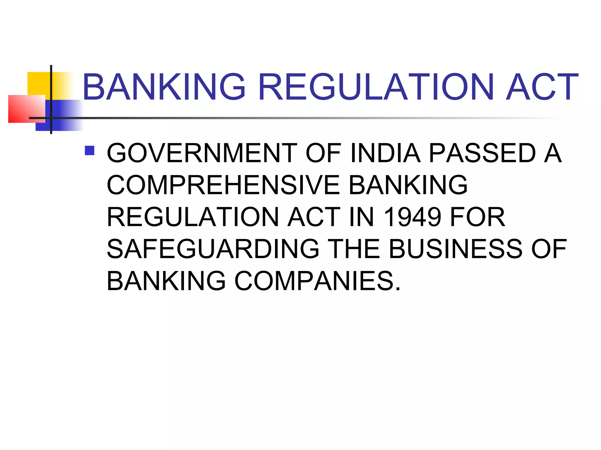 BANKING REGULATION ACT
   GOVERNMENT OF INDIA PASSED A
    COMPREHENSIVE BANKING
    REGULATION ACT IN 1949 FOR
    SAFEGUARDING THE BUSINESS OF
    BANKING COMPANIES.
 