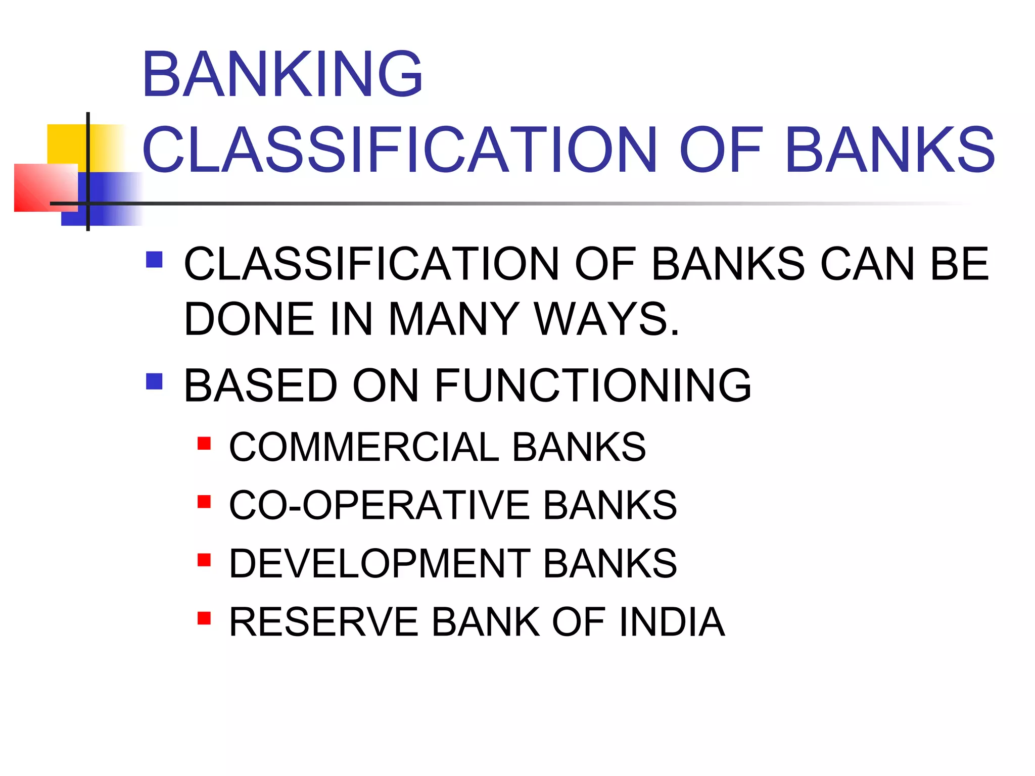 BANKING
CLASSIFICATION OF BANKS
   CLASSIFICATION OF BANKS CAN BE
    DONE IN MANY WAYS.
   BASED ON FUNCTIONING
       COMMERCIAL BANKS
       CO-OPERATIVE BANKS
       DEVELOPMENT BANKS
       RESERVE BANK OF INDIA
 