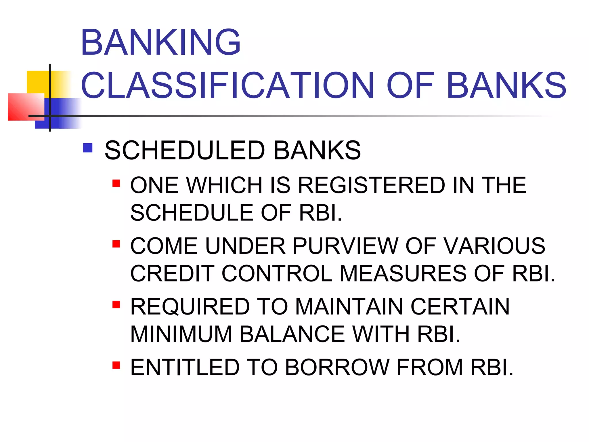 BANKING
CLASSIFICATION OF BANKS
   SCHEDULED BANKS
       ONE WHICH IS REGISTERED IN THE
        SCHEDULE OF RBI.
       COME UNDER PURVIEW OF VARIOUS
        CREDIT CONTROL MEASURES OF RBI.
       REQUIRED TO MAINTAIN CERTAIN
        MINIMUM BALANCE WITH RBI.
       ENTITLED TO BORROW FROM RBI.
 