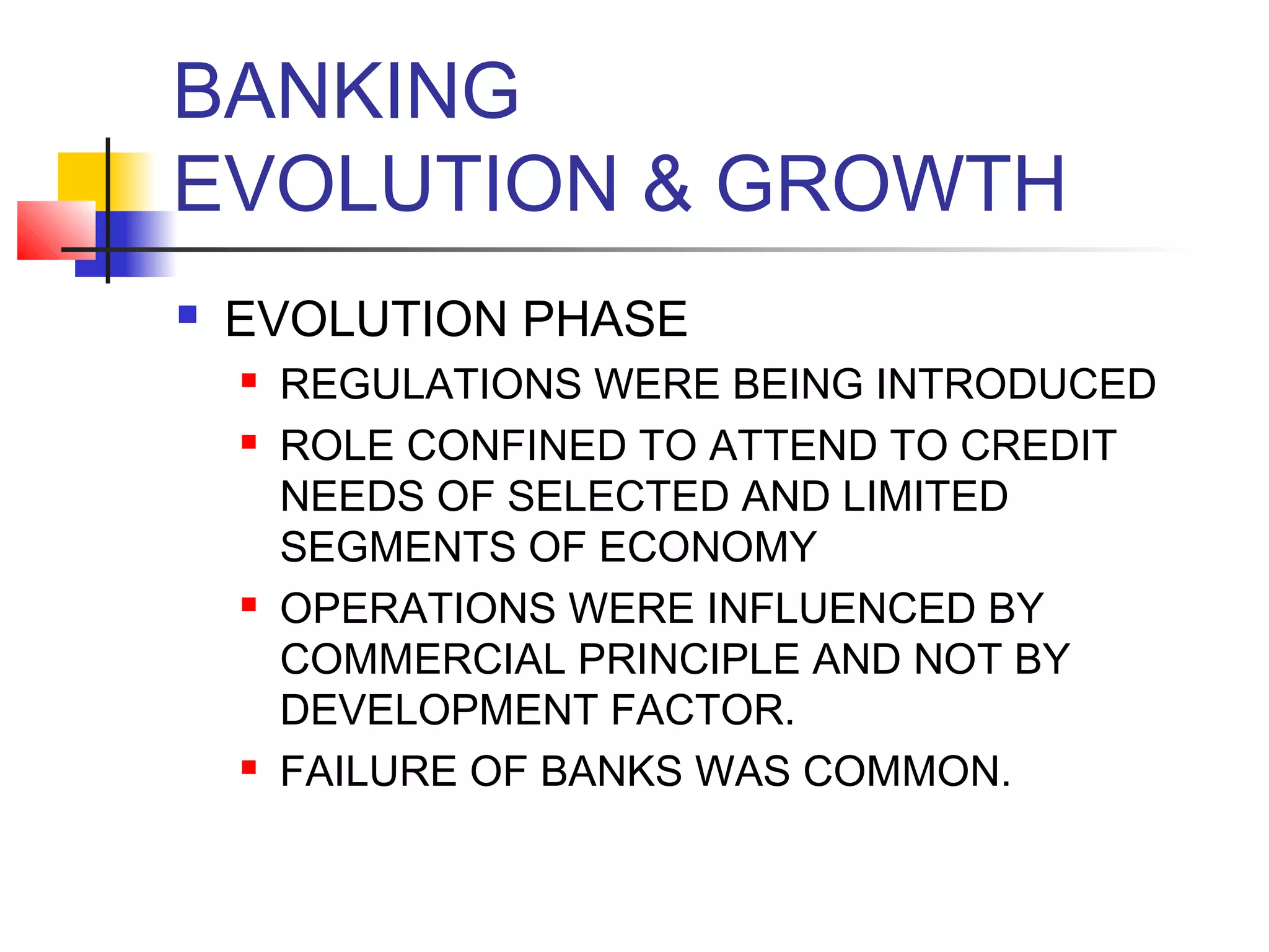 BANKING
EVOLUTION & GROWTH
   EVOLUTION PHASE
       REGULATIONS WERE BEING INTRODUCED
       ROLE CONFINED TO ATTEND TO CREDIT
        NEEDS OF SELECTED AND LIMITED
        SEGMENTS OF ECONOMY
       OPERATIONS WERE INFLUENCED BY
        COMMERCIAL PRINCIPLE AND NOT BY
        DEVELOPMENT FACTOR.
       FAILURE OF BANKS WAS COMMON.
 
