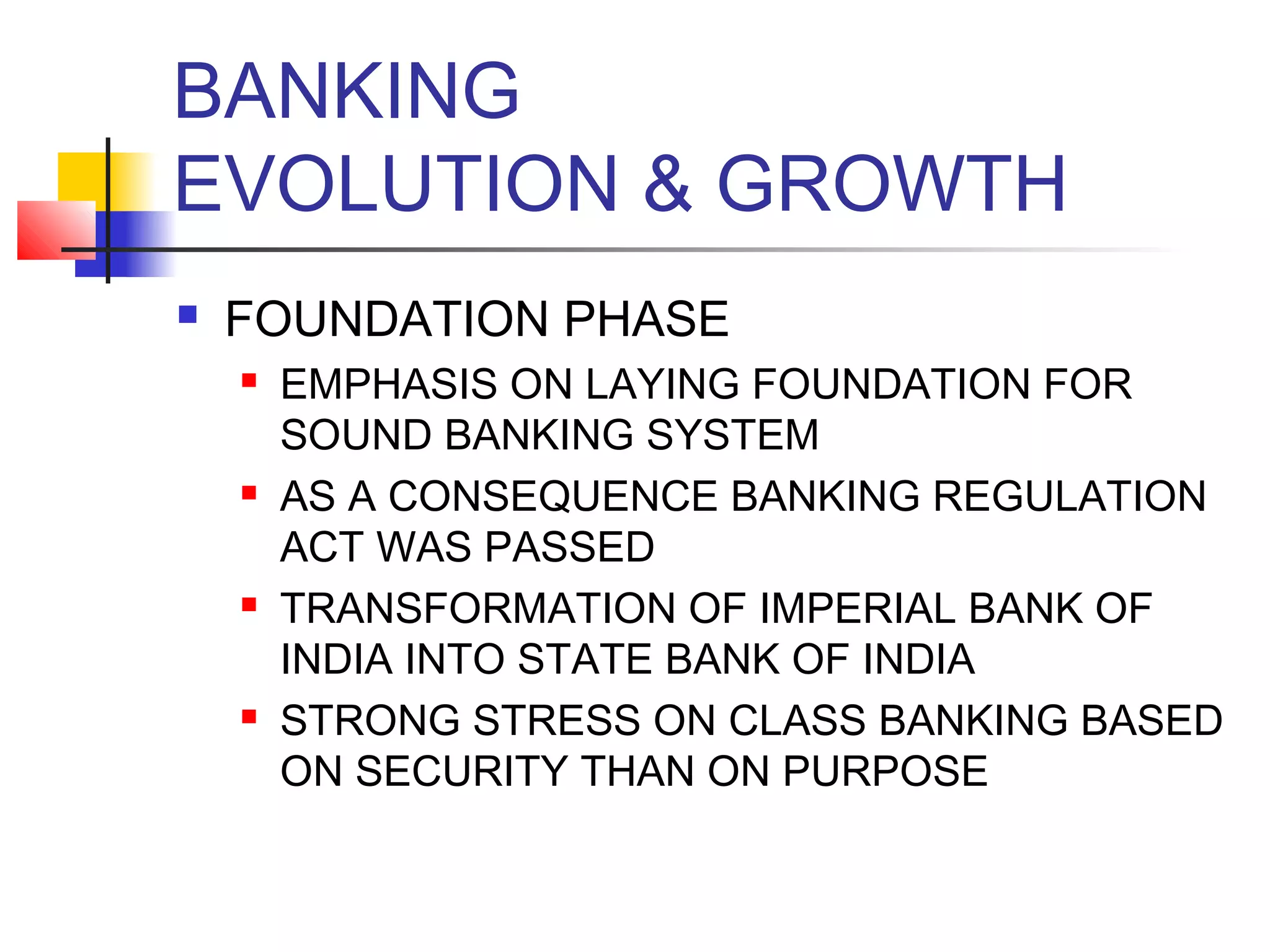 BANKING
EVOLUTION & GROWTH
   FOUNDATION PHASE
       EMPHASIS ON LAYING FOUNDATION FOR
        SOUND BANKING SYSTEM
       AS A CONSEQUENCE BANKING REGULATION
        ACT WAS PASSED
       TRANSFORMATION OF IMPERIAL BANK OF
        INDIA INTO STATE BANK OF INDIA
       STRONG STRESS ON CLASS BANKING BASED
        ON SECURITY THAN ON PURPOSE
 