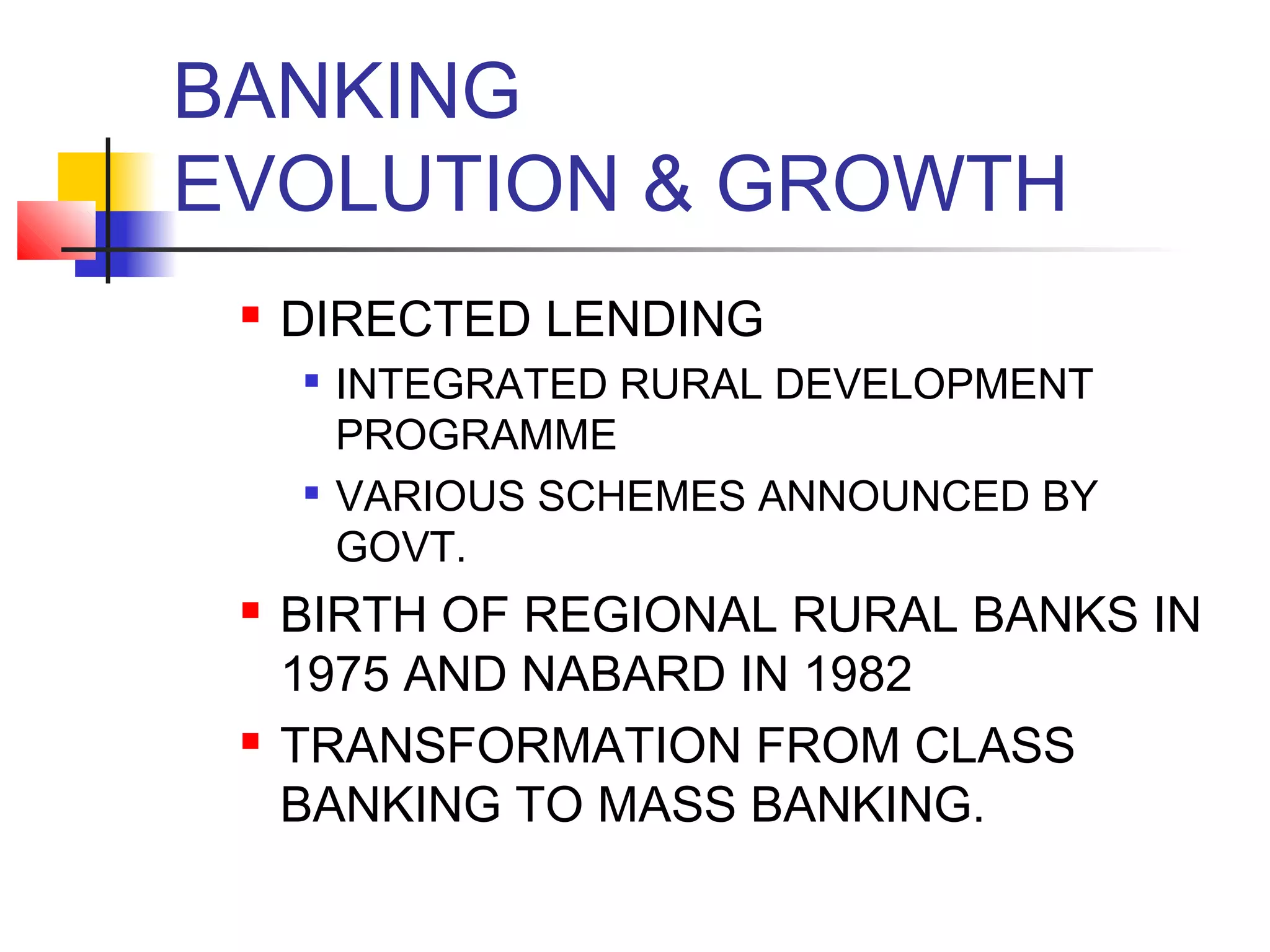 BANKING
EVOLUTION & GROWTH
    DIRECTED LENDING
        INTEGRATED RURAL DEVELOPMENT
         PROGRAMME
        VARIOUS SCHEMES ANNOUNCED BY
         GOVT.
    BIRTH OF REGIONAL RURAL BANKS IN
     1975 AND NABARD IN 1982
    TRANSFORMATION FROM CLASS
     BANKING TO MASS BANKING.
 