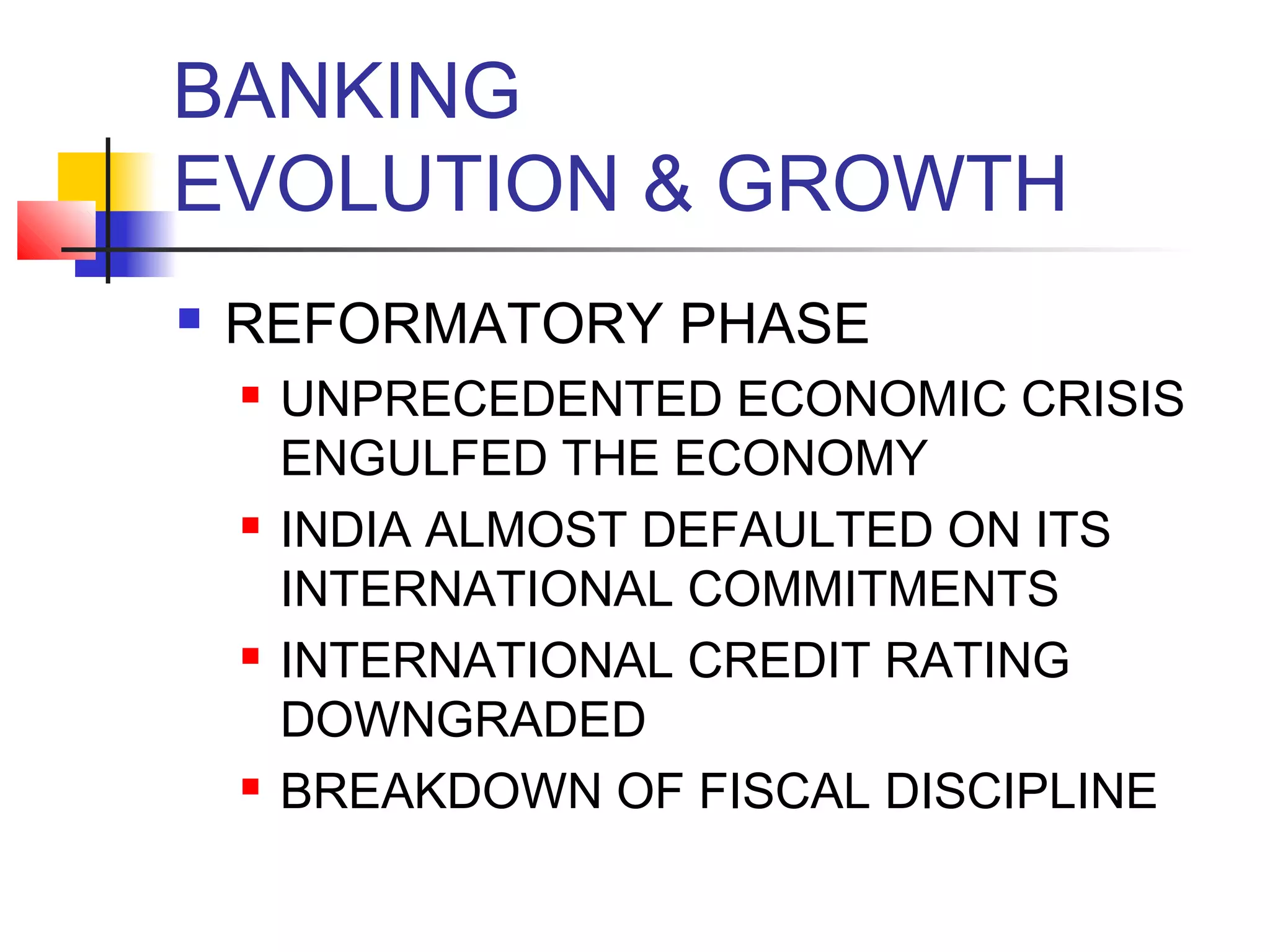 BANKING
EVOLUTION & GROWTH
   REFORMATORY PHASE
       UNPRECEDENTED ECONOMIC CRISIS
        ENGULFED THE ECONOMY
       INDIA ALMOST DEFAULTED ON ITS
        INTERNATIONAL COMMITMENTS
       INTERNATIONAL CREDIT RATING
        DOWNGRADED
       BREAKDOWN OF FISCAL DISCIPLINE
 