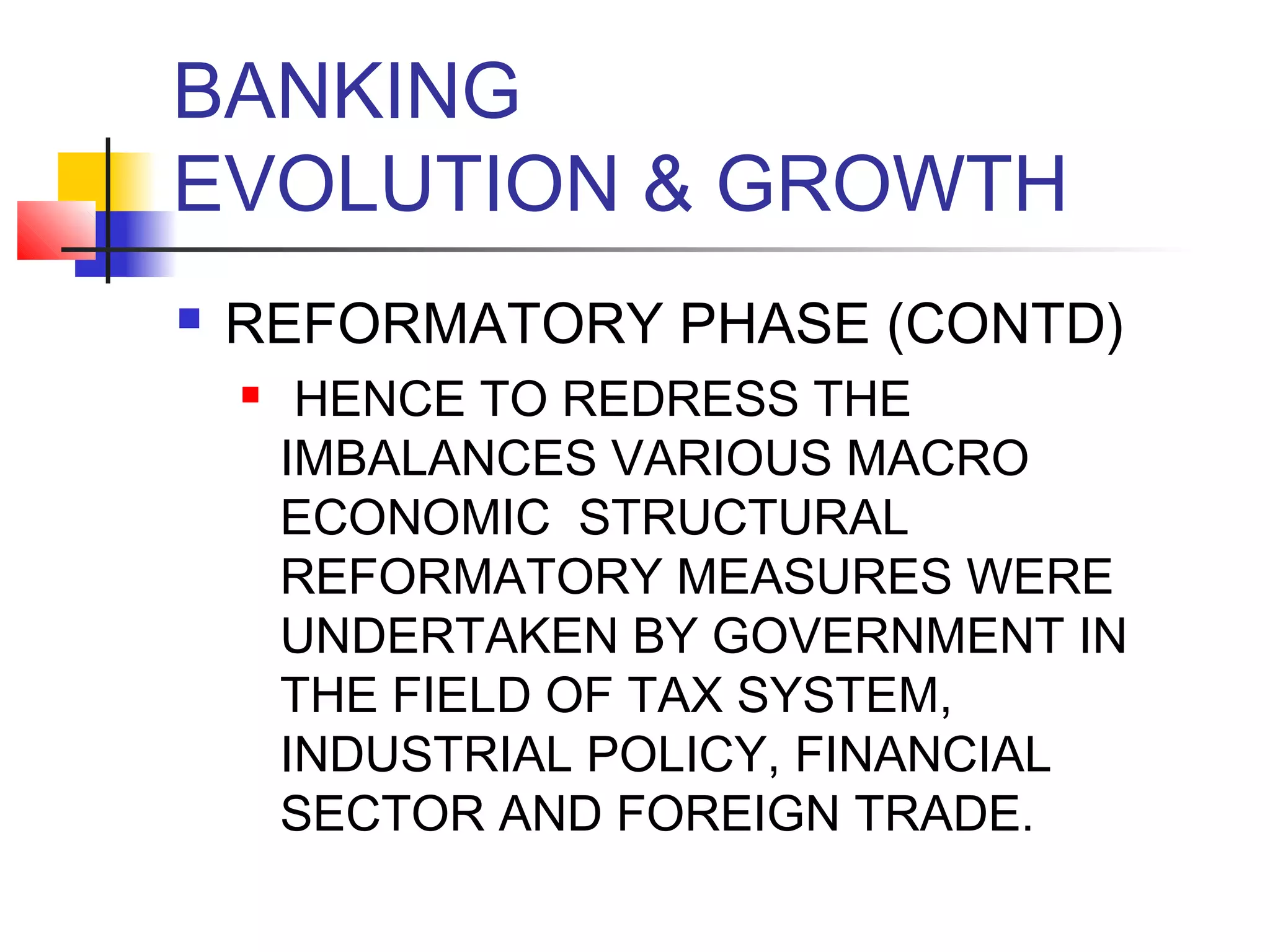 BANKING
EVOLUTION & GROWTH
   REFORMATORY PHASE (CONTD)
        HENCE TO REDRESS THE
        IMBALANCES VARIOUS MACRO
        ECONOMIC STRUCTURAL
        REFORMATORY MEASURES WERE
        UNDERTAKEN BY GOVERNMENT IN
        THE FIELD OF TAX SYSTEM,
        INDUSTRIAL POLICY, FINANCIAL
        SECTOR AND FOREIGN TRADE.
 