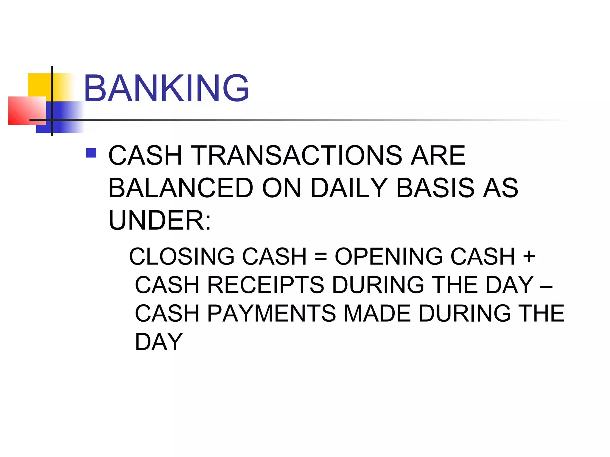 BANKING
   CASH TRANSACTIONS ARE
    BALANCED ON DAILY BASIS AS
    UNDER:
     CLOSING CASH = OPENING CASH +
     CASH RECEIPTS DURING THE DAY –
     CASH PAYMENTS MADE DURING THE
     DAY
 