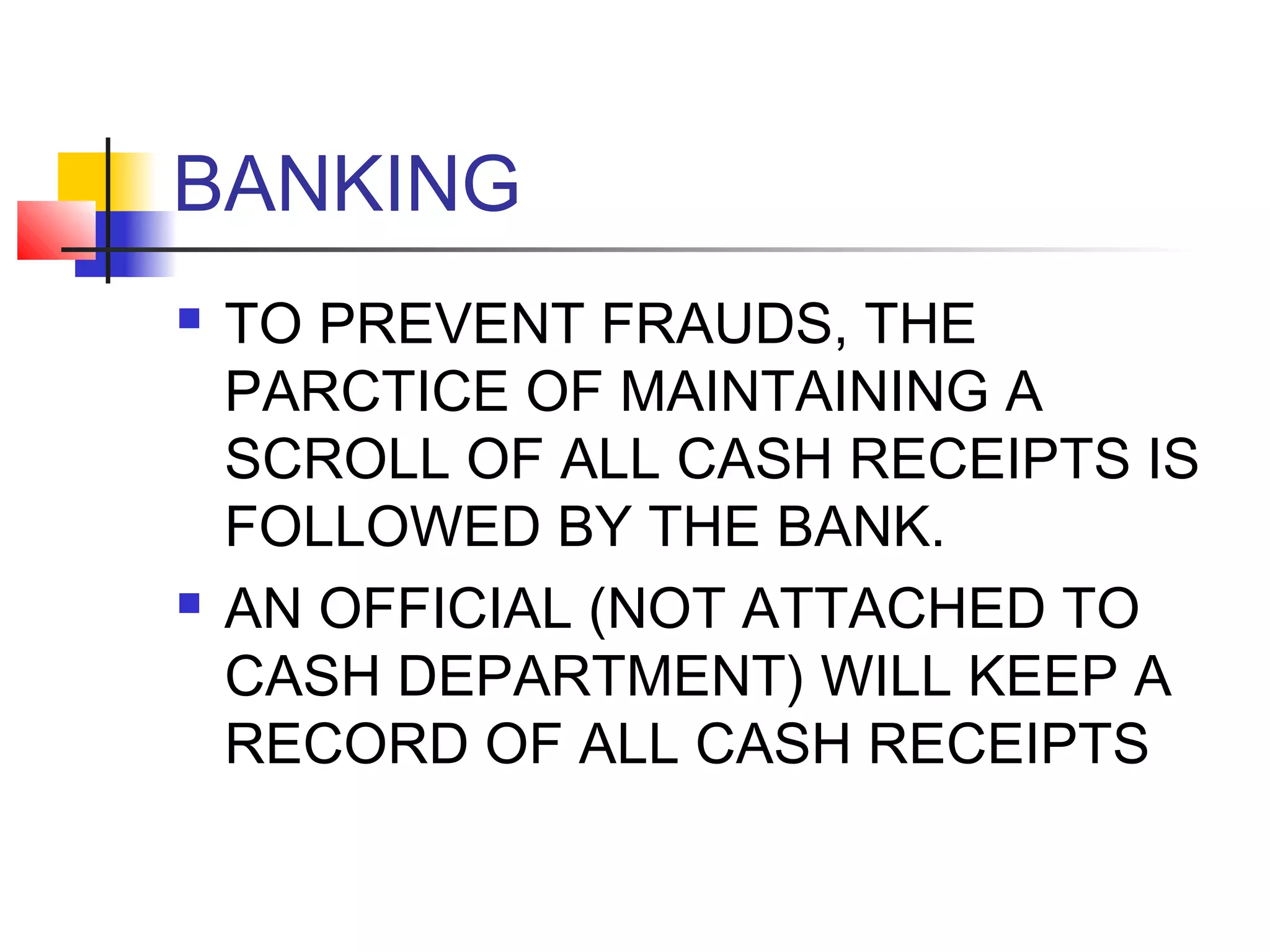 BANKING
   TO PREVENT FRAUDS, THE
    PARCTICE OF MAINTAINING A
    SCROLL OF ALL CASH RECEIPTS IS
    FOLLOWED BY THE BANK.
   AN OFFICIAL (NOT ATTACHED TO
    CASH DEPARTMENT) WILL KEEP A
    RECORD OF ALL CASH RECEIPTS
 