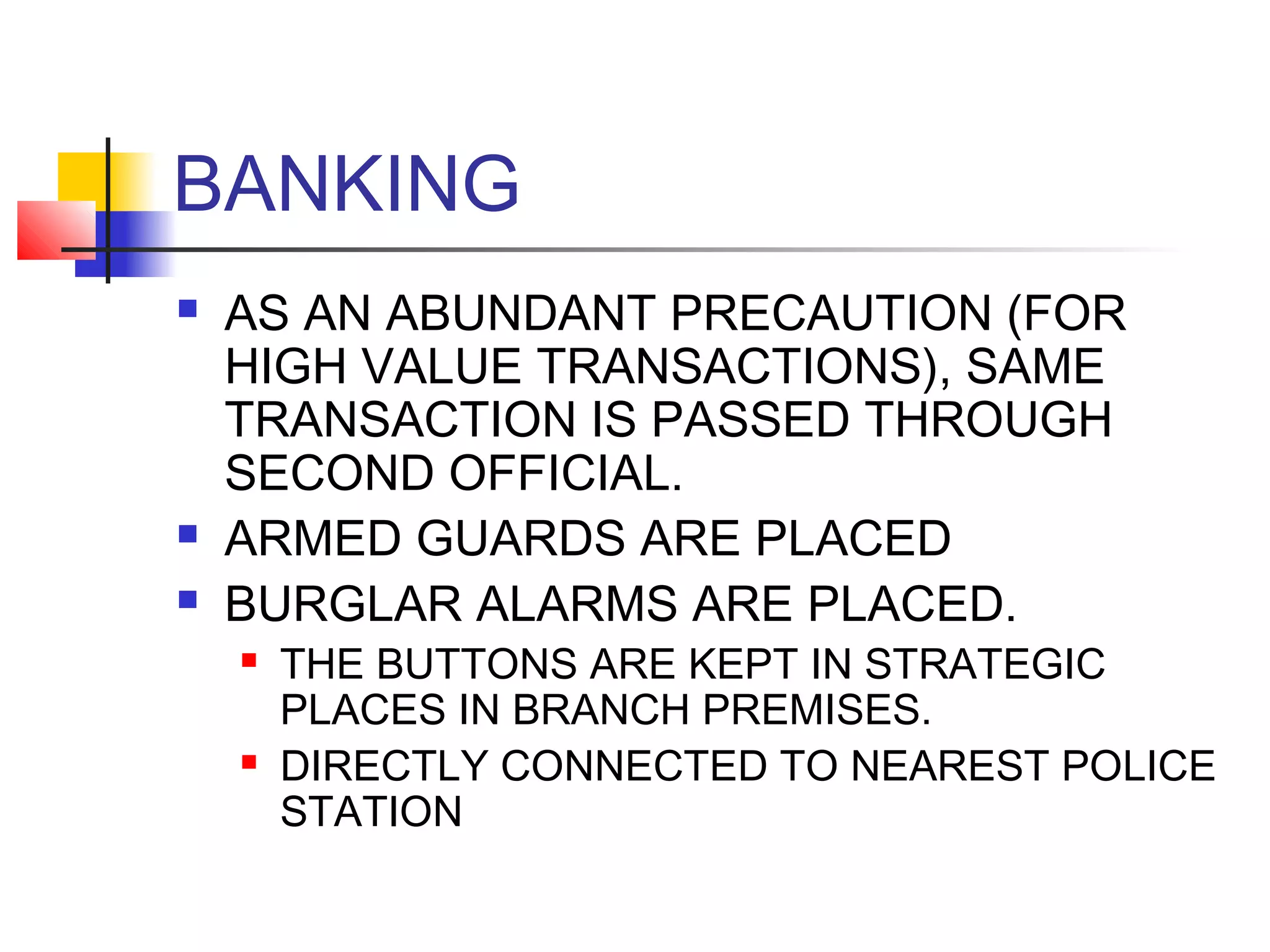 BANKING
   AS AN ABUNDANT PRECAUTION (FOR
    HIGH VALUE TRANSACTIONS), SAME
    TRANSACTION IS PASSED THROUGH
    SECOND OFFICIAL.
   ARMED GUARDS ARE PLACED
   BURGLAR ALARMS ARE PLACED.
       THE BUTTONS ARE KEPT IN STRATEGIC
        PLACES IN BRANCH PREMISES.
       DIRECTLY CONNECTED TO NEAREST POLICE
        STATION
 