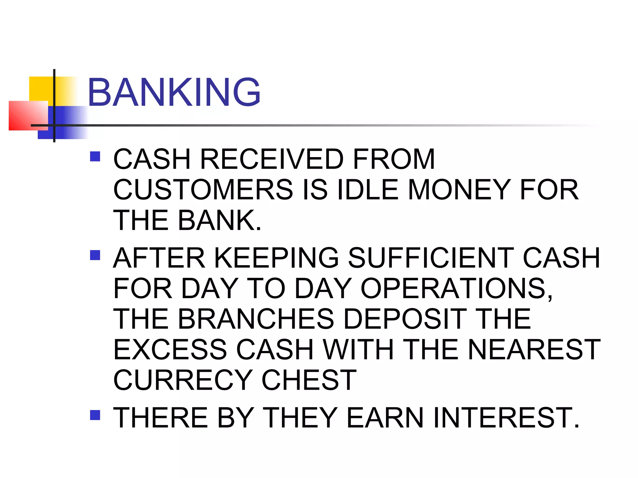 BANKING
   CASH RECEIVED FROM
    CUSTOMERS IS IDLE MONEY FOR
    THE BANK.
   AFTER KEEPING SUFFICIENT CASH
    FOR DAY TO DAY OPERATIONS,
    THE BRANCHES DEPOSIT THE
    EXCESS CASH WITH THE NEAREST
    CURRECY CHEST
   THERE BY THEY EARN INTEREST.
 