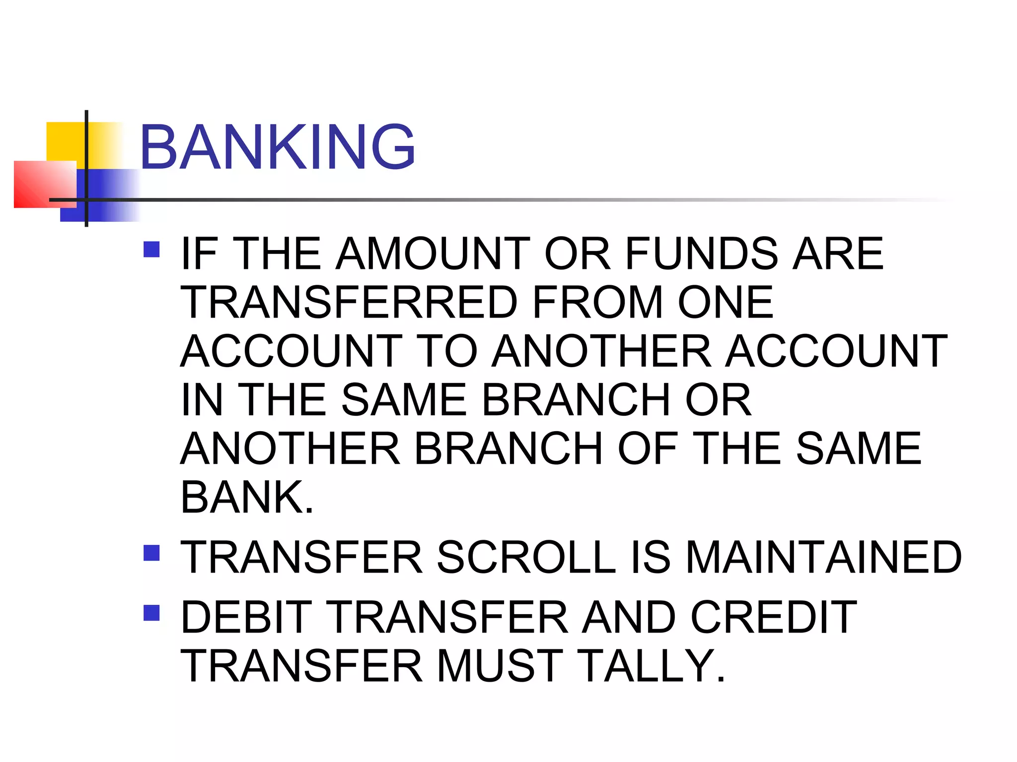 BANKING
   IF THE AMOUNT OR FUNDS ARE
    TRANSFERRED FROM ONE
    ACCOUNT TO ANOTHER ACCOUNT
    IN THE SAME BRANCH OR
    ANOTHER BRANCH OF THE SAME
    BANK.
   TRANSFER SCROLL IS MAINTAINED
   DEBIT TRANSFER AND CREDIT
    TRANSFER MUST TALLY.
 