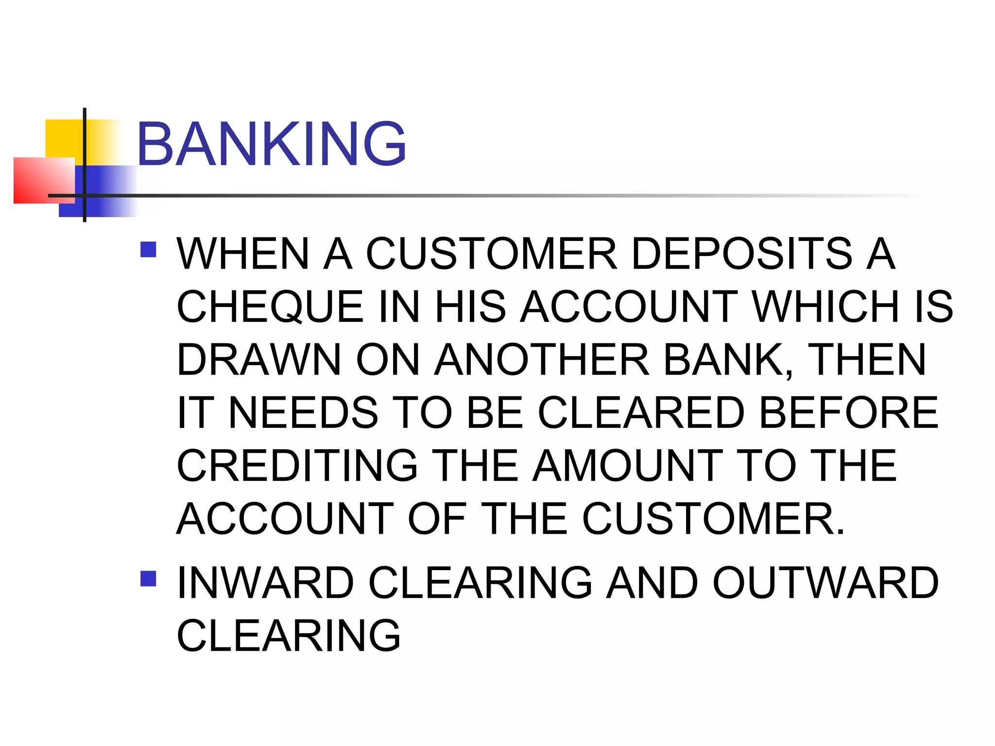 BANKING
   WHEN A CUSTOMER DEPOSITS A
    CHEQUE IN HIS ACCOUNT WHICH IS
    DRAWN ON ANOTHER BANK, THEN
    IT NEEDS TO BE CLEARED BEFORE
    CREDITING THE AMOUNT TO THE
    ACCOUNT OF THE CUSTOMER.
   INWARD CLEARING AND OUTWARD
    CLEARING
 