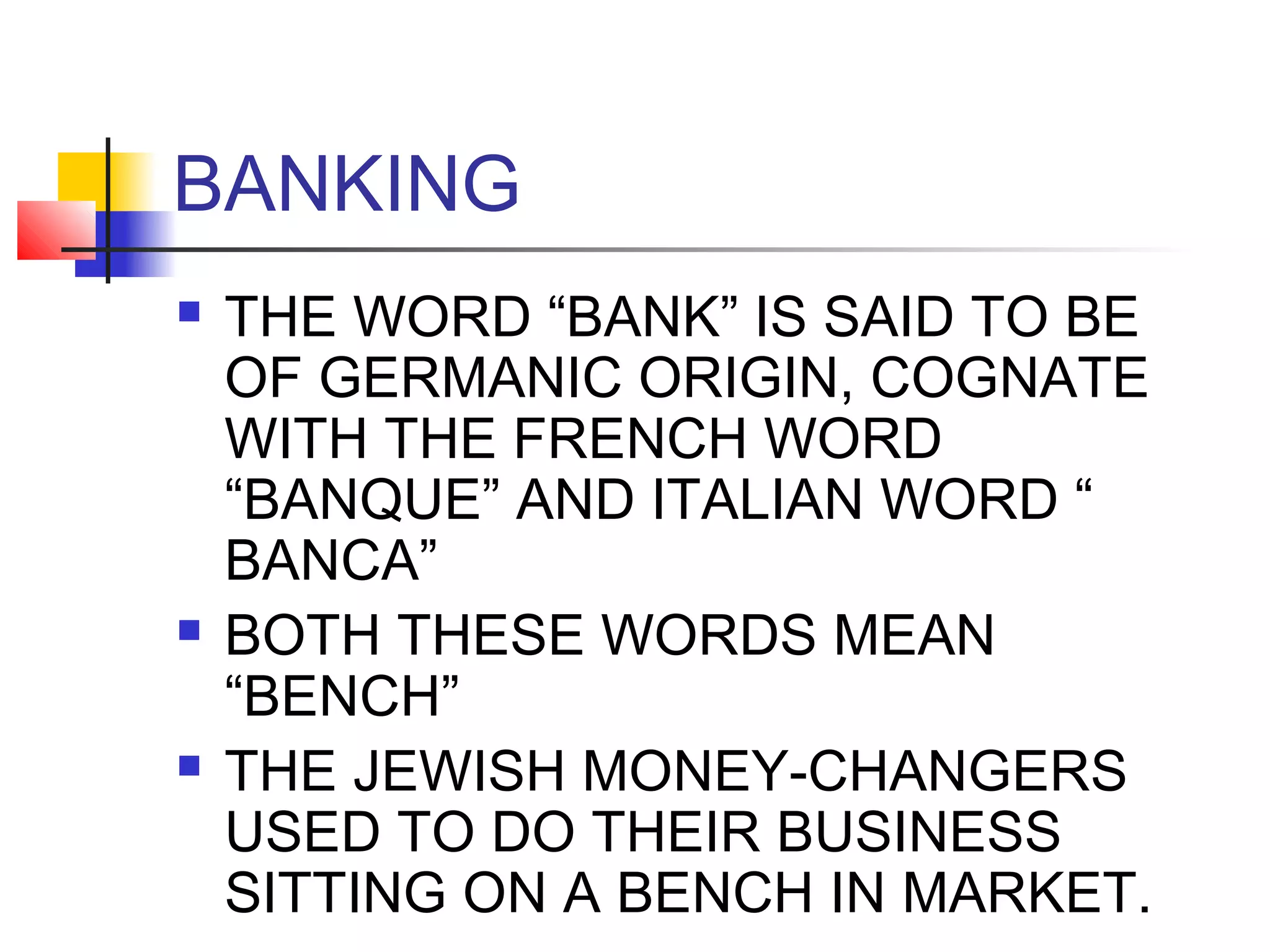 BANKING
   THE WORD “BANK” IS SAID TO BE
    OF GERMANIC ORIGIN, COGNATE
    WITH THE FRENCH WORD
    “BANQUE” AND ITALIAN WORD “
    BANCA”
   BOTH THESE WORDS MEAN
    “BENCH”
   THE JEWISH MONEY-CHANGERS
    USED TO DO THEIR BUSINESS
    SITTING ON A BENCH IN MARKET.
 