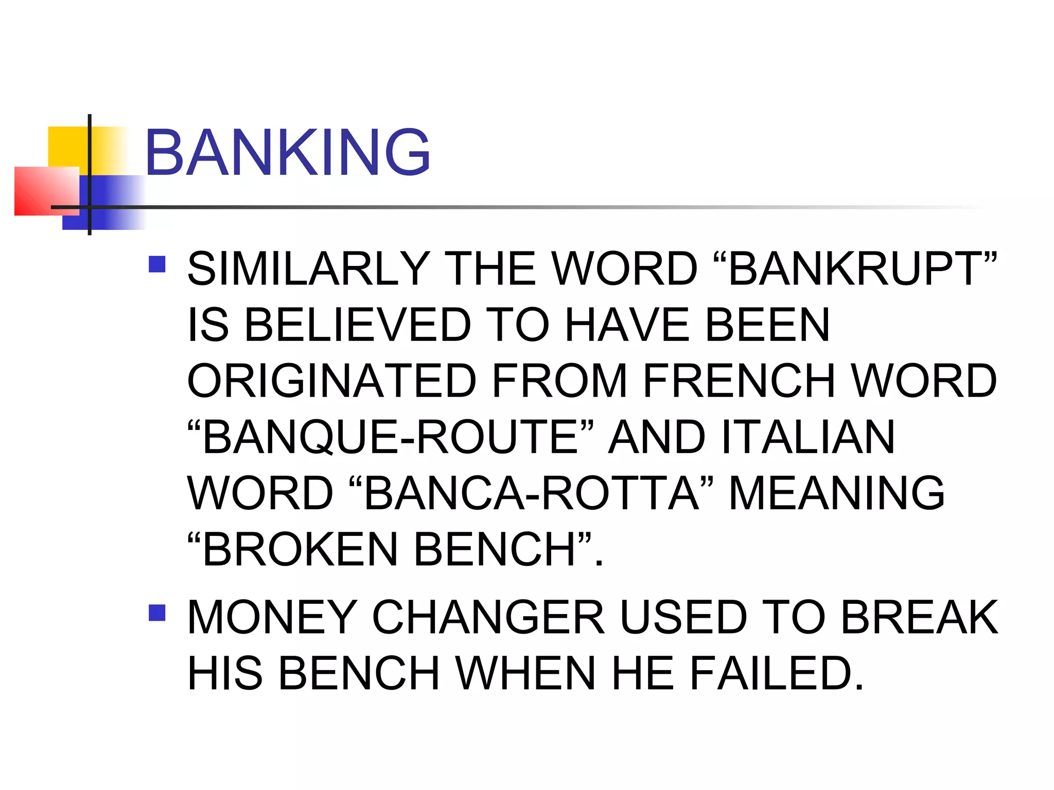 BANKING
   SIMILARLY THE WORD “BANKRUPT”
    IS BELIEVED TO HAVE BEEN
    ORIGINATED FROM FRENCH WORD
    “BANQUE-ROUTE” AND ITALIAN
    WORD “BANCA-ROTTA” MEANING
    “BROKEN BENCH”.
   MONEY CHANGER USED TO BREAK
    HIS BENCH WHEN HE FAILED.
 