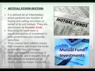  MUTUAL FUNDS SECTOR:

 It is defined as an intermediary
  which performs the function of
  buying and selling securitie...