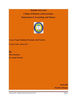 MU/CBE/ACFN BANKING PRICIPLES AND PRACTICES Page 1
Mekelle University
College of Business and Economics
Department of Accounting and Finance
Course Name: Banking Principles and Practices
Course Code: AcFn 2113
By:
Hiwet Kebede
Dr Assefa Werede
April 2020
Mekelle, Ethiopia
 