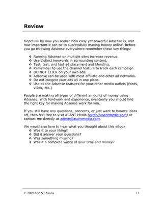 Review

Hopefully by now you realize how easy yet powerful Adsense is, and
how important it can be to successfully making money online. Before
you go throwing Adsense everywhere remember these key things:

      Running Adsense on multiple sites increase revenue.
      Use distinct keywords in surrounding content.
      Test, test, and test ad placement and blending.
      Remember to use the channel feature to track each campaign.
      DO NOT CLICK on your own ads.
      Adsense can be used with most affiliate and other ad networks.
      Do not congest your ads all in one place.
      Use all the Adsense features for your other media outlets (feeds,
      video, etc.)

People are making all types of different amounts of money using
Adsense. With hardwork and experience, eventually you should find
the right key for making Adsense work for you.

If you still have any questions, concerns, or just want to bounce ideas
off, then feel free to visit ASANT Media (http://asantmedia.com) or
contact me directly at admin@asantmedia.com.

We would also love to hear what you thought about this eBook:
    Was it to your liking?
    Did it answer your questions?
    Was something missing?
    Was it a complete waste of your time and money?




© 2009 ASANT Media                                                    13
 