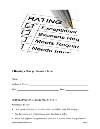 Job Performance Evaluation Form Page 2
I. Banking officer performance form
Name:
Evaluation Period:
Title: Date:
PERFORMANCE PLANNING AND RESULTS
Performance Review
 Use a current job description (job descriptions are available on the HR web page).
 Rate the person's level of performance, using the definitions below.
 Review with employee each performance factor used to evaluate his/her work performance.
 