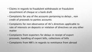 • Claims in regards to fraudulent withdrawals or fraudulent
encashment of cheque or a bank draft
• Complaints for any of the accounts pertaining to delays , non
credit of proceeds to parties accounts
• Complaints for non observance of rbi’s directives applicable to
rate of interests on deposits or violation of directives on any other
matter
• Complaints from exporters for delays in receipt of export
proceeds, handling of export bills, collections of bills
• Complaints from NRI’s in regards to remittance from abroad
 