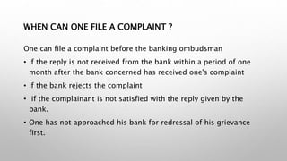 WHEN CAN ONE FILE A COMPLAINT ?
One can file a complaint before the banking ombudsman
• if the reply is not received from the bank within a period of one
month after the bank concerned has received one's complaint
• if the bank rejects the complaint
• if the complainant is not satisfied with the reply given by the
bank.
• One has not approached his bank for redressal of his grievance
first.
 