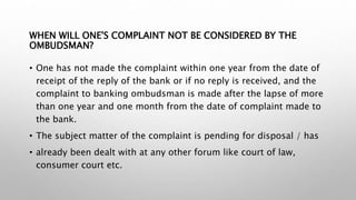WHEN WILL ONE'S COMPLAINT NOT BE CONSIDERED BY THE
OMBUDSMAN?
• One has not made the complaint within one year from the date of
receipt of the reply of the bank or if no reply is received, and the
complaint to banking ombudsman is made after the lapse of more
than one year and one month from the date of complaint made to
the bank.
• The subject matter of the complaint is pending for disposal / has
• already been dealt with at any other forum like court of law,
consumer court etc.
 