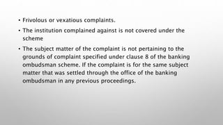 • Frivolous or vexatious complaints.
• The institution complained against is not covered under the
scheme
• The subject matter of the complaint is not pertaining to the
grounds of complaint specified under clause 8 of the banking
ombudsman scheme. If the complaint is for the same subject
matter that was settled through the office of the banking
ombudsman in any previous proceedings.
 